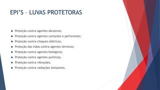 EPI’S – LUVAS PROTETORAS
 Proteção contra agentes abrasivos;
 Proteção contra agentes cortantes e perfurantes;
 Proteção contra choques elétricos;
 Proteção das mãos contra agentes térmicos;
 Proteção contra agentes biológicos;
 Proteção contra agentes químicos;
 Proteção contra vibrações;
 Proteção contra radiações ionizantes.
 