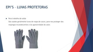 EPI’S – LUVAS PROTETORAS
 Para trabalho de solda
São usadas geralmente luvas de raspa de couro, para nos proteger dos
respingos incandescentes e da agressividade do calor.
 