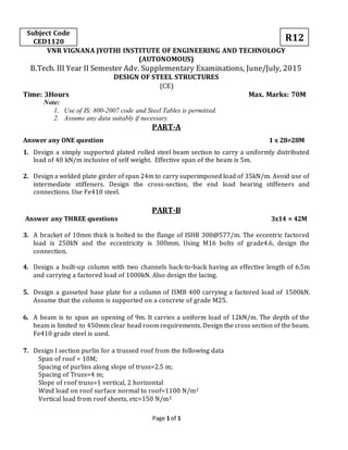 Page 1 of 1
Subject Code
CED1120 R12
VNR VIGNANA JYOTHI INSTITUTE OF ENGINEERING AND TECHNOLOGY
(AUTONOMOUS)
B.Tech. III Year II Semester Adv. Supplementary Examinations, June/July, 2015
DESIGN OF STEEL STRUCTURES
(CE)
Time: 3Hours Max. Marks: 70M
Note:
1. Use of IS: 800-2007 code and Steel Tables is permitted.
2. Assume any data suitably if necessary.
PART-A
Answer any ONE question 1 x 28=28M
1. Design a simply supported plated rolled steel beam section to carry a uniformly distributed
load of 40 kN/m inclusive of self weight. Effective span of the beam is 5m.
2. Design a welded plate girder of span 24m to carry superimposed load of 35kN/m. Avoid use of
intermediate stiffeners. Design the cross-section, the end load bearing stiffeners and
connections. Use Fe410 steel.
PART-B
Answer any THREE questions 3x14 = 42M
3. A bracket of 10mm thick is bolted to the flange of ISHB 300@577/m. The eccentric factored
load is 250kN and the eccentricity is 300mm. Using M16 bolts of grade4.6, design the
connection.
4. Design a built-up column with two channels back-to-back having an effective length of 6.5m
and carrying a factored load of 1000kN. Also design the lacing.
5. Design a gusseted base plate for a column of ISMB 400 carrying a factored load of 1500kN.
Assume that the column is supported on a concrete of grade M25.
6. A beam is to span an opening of 9m. It carries a uniform load of 12kN/m. The depth of the
beam is limited to 450mm clear head room requirements. Design the cross section of the beam.
Fe410 grade steel is used.
7. Design I section purlin for a trussed roof from the following data
Span of roof = 10M;
Spacing of purlins along slope of truss=2.5 m;
Spacing of Truss=4 m;
Slope of roof truss=1 vertical, 2 horizontal
Wind load on roof surface normal to roof=1100 N/m2
Vertical load from roof sheets, etc=150 N/m2
 