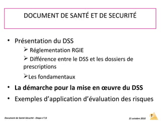 • Présentation du DSS
 Réglementation RGIE
 Différence entre le DSS et les dossiers de
prescriptions
Les fondamentaux
• La démarche pour la mise en œuvre du DSS
• Exemples d’application d’évaluation des risques
DOCUMENT DE SANTÉ ET DE SECURITÉ
Document de Santé-Sécurité - Diapo n°13 21 octobre 2010
 