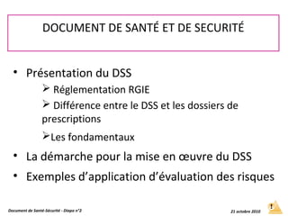 • Présentation du DSS
 Réglementation RGIE
 Différence entre le DSS et les dossiers de
prescriptions
Les fondamentaux
• La démarche pour la mise en œuvre du DSS
• Exemples d’application d’évaluation des risques
DOCUMENT DE SANTÉ ET DE SECURITÉ
Document de Santé-Sécurité - Diapo n°2 21 octobre 2010
 