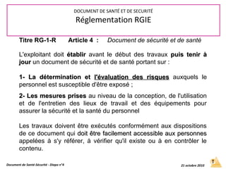 Titre RG-1-R Article 4 : Document de sécurité et de santé
L'exploitant doit établirétablir avant le début des travaux puis tenir àpuis tenir à
jourjour un document de sécurité et de santé portant sur :
1- La détermination et1- La détermination et l'évaluation des risquesl'évaluation des risques auxquels le
personnel est susceptible d'être exposé ;
2- Les mesures prises2- Les mesures prises au niveau de la conception, de l'utilisation
et de l'entretien des lieux de travail et des équipements pour
assurer la sécurité et la santé du personnel
Les travaux doivent être exécutés conformément aux dispositions
de ce document qui doit être facilement accessible aux personnesdoit être facilement accessible aux personnes
appelées à s'y référer, à vérifier qu'il existe ou à en contrôler le
contenu.
Document de Santé-Sécurité - Diapo n°4 21 octobre 2010
DOCUMENT DE SANTÉ ET DE SECURITÉ
Réglementation RGIE
 