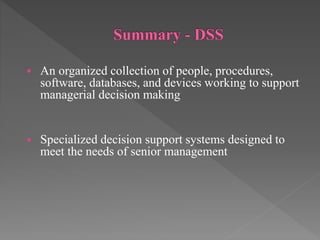  An organized collection of people, procedures,
software, databases, and devices working to support
managerial decision making
 Specialized decision support systems designed to
meet the needs of senior management
 