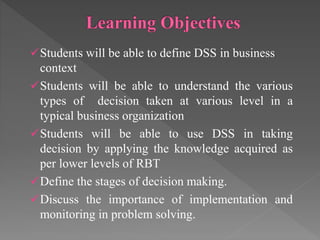 Students will be able to define DSS in business
context
Students will be able to understand the various
types of decision taken at various level in a
typical business organization
Students will be able to use DSS in taking
decision by applying the knowledge acquired as
per lower levels of RBT
Define the stages of decision making.
Discuss the importance of implementation and
monitoring in problem solving.
 