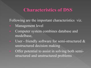Following are the important characteristics viz.
 Management level
 Computer system combines database and
modelbase,
 User - friendly software for semi-structured &
unstructured decision making
 Offer potential to assist in solving both semi-
structured and unstructured problems
 