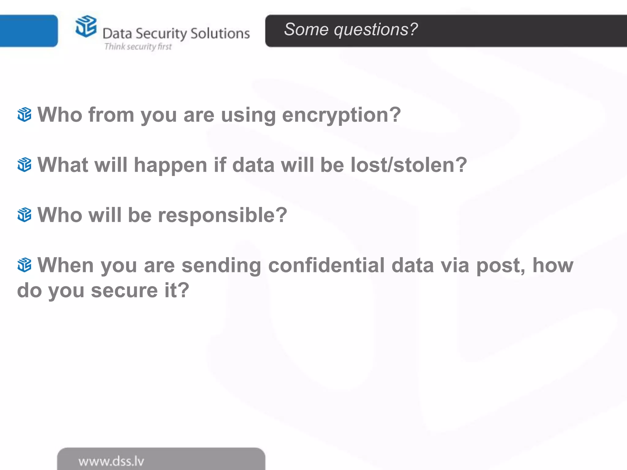 Some questions?

Who from you are using encryption?
What will happen if data will be lost/stolen?
Who will be responsible?
When you are sending confidential data via post, how
do you secure it?

 