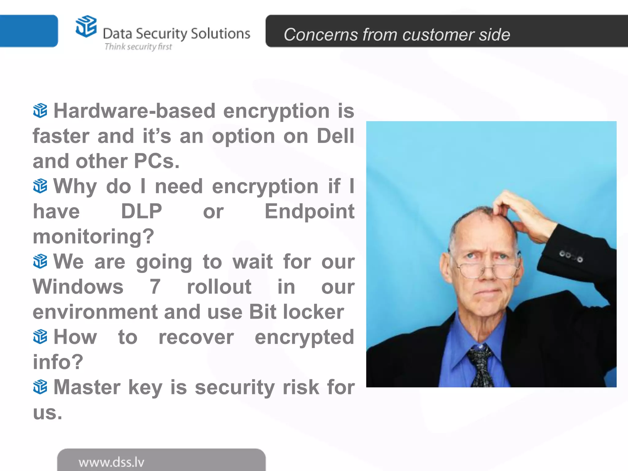 Concerns from customer side

Hardware-based encryption is
faster and it’s an option on Dell
and other PCs.
Why do I need encryption if I
have
DLP
or
Endpoint
monitoring?
We are going to wait for our
Windows 7 rollout in our
environment and use Bit locker
How to recover encrypted
info?
Master key is security risk for
us.

 