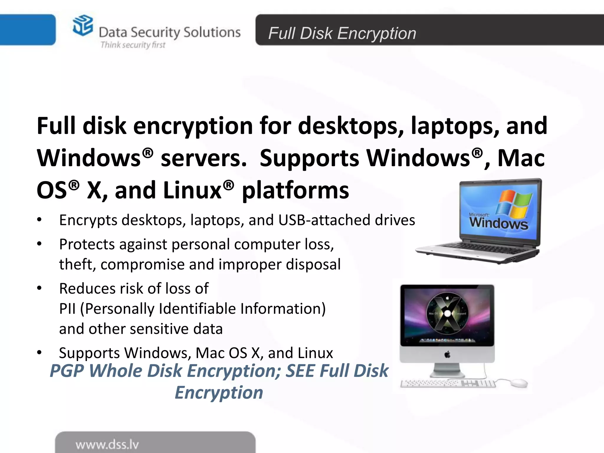 Full Disk Encryption

Full disk encryption for desktops, laptops, and
Windows® servers. Supports Windows®, Mac
OS® X, and Linux® platforms
• Encrypts desktops, laptops, and USB-attached drives
• Protects against personal computer loss,
theft, compromise and improper disposal
• Reduces risk of loss of
PII (Personally Identifiable Information)
and other sensitive data
• Supports Windows, Mac OS X, and Linux

PGP Whole Disk Encryption; SEE Full Disk
Encryption

43

 
