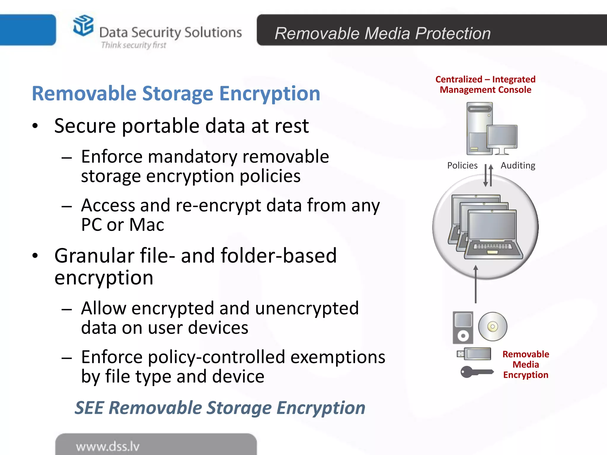 Removable Media Protection

Removable Storage Encryption
• Secure portable data at rest
– Enforce mandatory removable

storage encryption policies
– Access and re-encrypt data from any
PC or Mac

Centralized – Integrated
Management Console

Policies

Auditing

• Granular file- and folder-based

encryption

– Allow encrypted and unencrypted

data on user devices
– Enforce policy-controlled exemptions
by file type and device
SEE Removable Storage Encryption

Removable
Media
Encryption

 