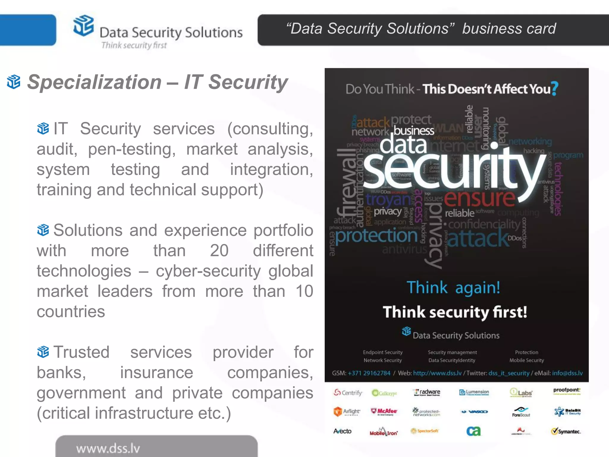 “Data Security Solutions” business card

Specialization – IT Security
IT Security services (consulting,
audit, pen-testing, market analysis,
system testing and integration,
training and technical support)
Solutions and experience portfolio
with more than 20 different
technologies – cyber-security global
market leaders from more than 10
countries
Trusted services provider for
banks,
insurance
companies,
government and private companies
(critical infrastructure etc.)

 