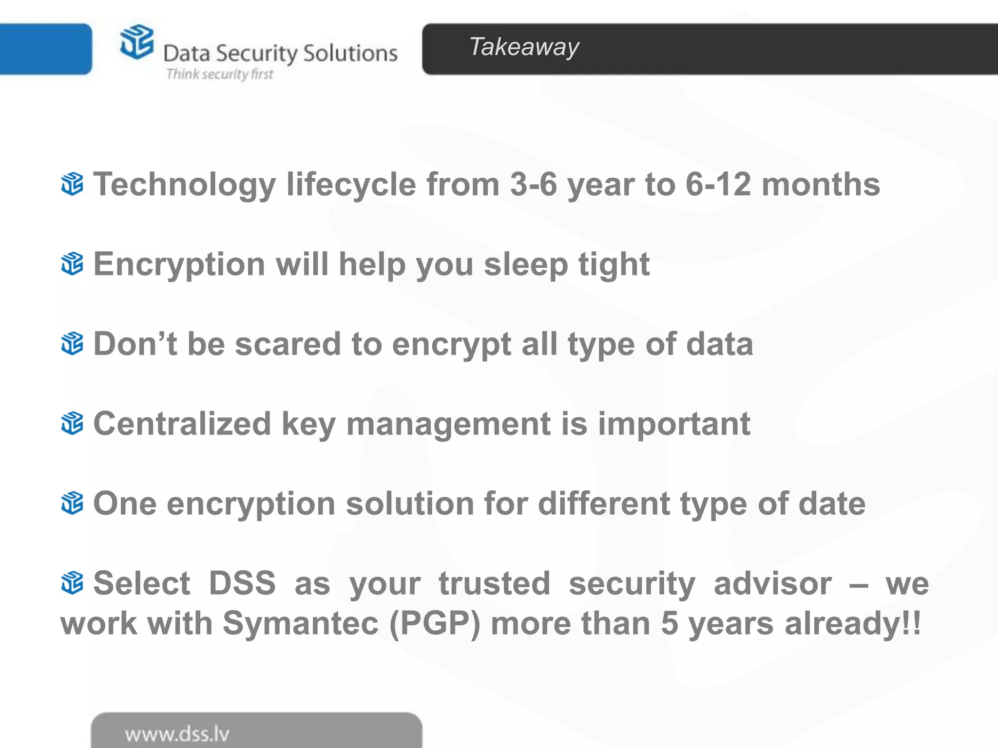 Takeaway

Technology lifecycle from 3-6 year to 6-12 months
Encryption will help you sleep tight
Don’t be scared to encrypt all type of data
Centralized key management is important
One encryption solution for different type of date
Select DSS as your trusted security advisor – we
work with Symantec (PGP) more than 5 years already!!

 