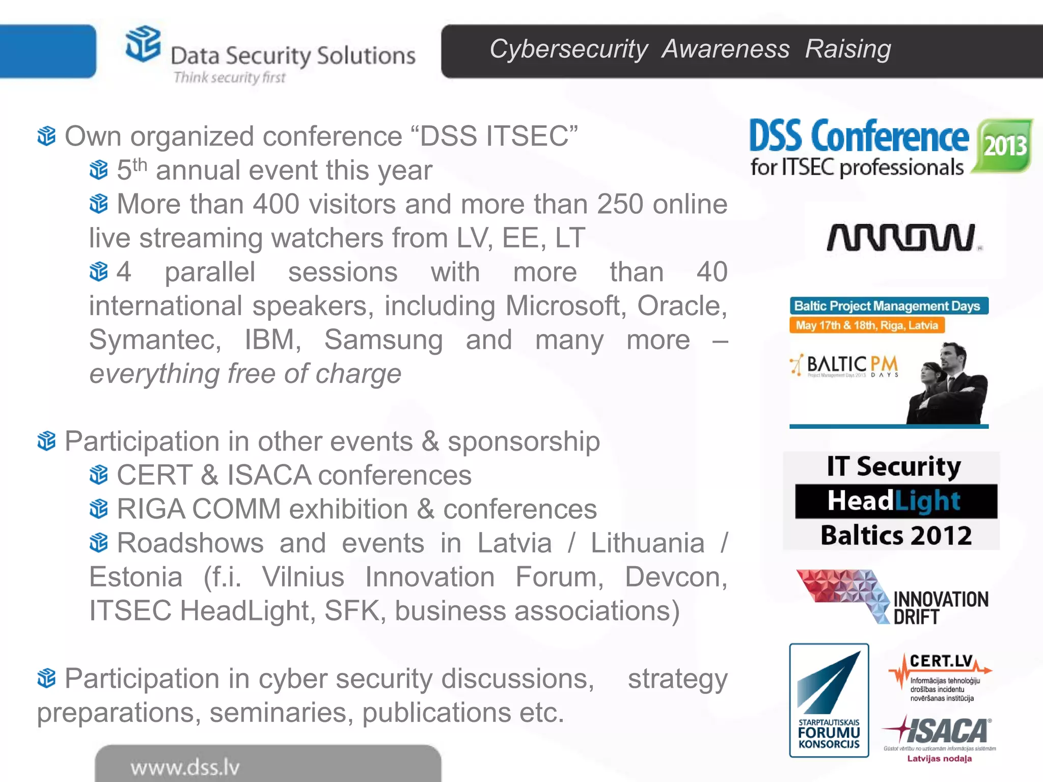 Cybersecurity Awareness Raising

Own organized conference “DSS ITSEC”
5th annual event this year
More than 400 visitors and more than 250 online
live streaming watchers from LV, EE, LT
4 parallel sessions with more than 40
international speakers, including Microsoft, Oracle,
Symantec, IBM, Samsung and many more –
everything free of charge
Participation in other events & sponsorship
CERT & ISACA conferences
RIGA COMM exhibition & conferences
Roadshows and events in Latvia / Lithuania /
Estonia (f.i. Vilnius Innovation Forum, Devcon,
ITSEC HeadLight, SFK, business associations)
Participation in cyber security discussions,
preparations, seminaries, publications etc.

strategy

 