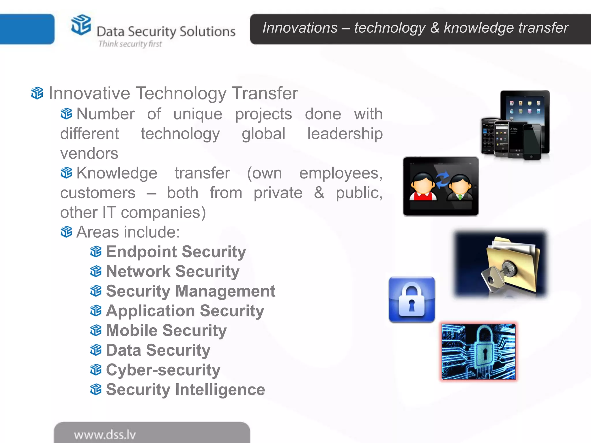 Innovations – technology & knowledge transfer

Innovative Technology Transfer
Number of unique projects done with
different technology global leadership
vendors
Knowledge transfer (own employees,
customers – both from private & public,
other IT companies)
Areas include:
Endpoint Security
Network Security
Security Management
Application Security
Mobile Security
Data Security
Cyber-security
Security Intelligence

 