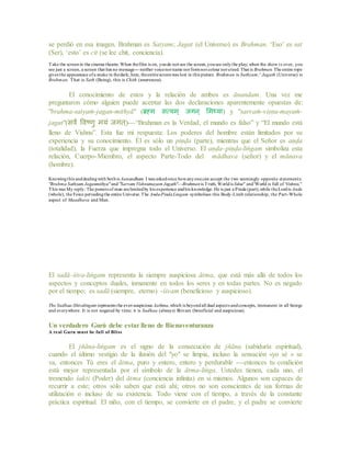 se perdió en esa imagen. Brahman es Satyam; Jagat (el Universo) es Brahman. ‘Eso’ es sat
(Ser), ‘esto’ es cit (se lee chit, conciencia).
Take the screenin the cinema theatre.When thefilm is on, youdo not see the screen,yousee onlythe play; when the show is over, you
see just a screen, a screen that has no message---neither voicenorname norformnorcolour norcreed. That is Brahman. The entire rope
gives the appearance ofa snake in thedark; here, theentirescreenwas lost in this picture. Brahman is Sathyam;' Jagath (Universe) is
Brahman. That is Sath (Being), this is Chith (awareness).
El conocimiento de estos y la relación de ambos es ānandam. Una vez me
preguntaron cómo alguien puede aceptar las dos declaraciones aparentemente opuestas de:
"brahma-satyaṁ-jagan-mithyā" (ब्रह्म सत्यम् जगन् ममथ्या) y "sarvaṁ-viṣṇu-mayaṁ-
jagat"(सर्वं वर्वष्णु मयं जगत्)---“Brahman es la Verdad, el mundo es falso” y “El mundo está
lleno de Vishnu”. Esta fue mi respuesta: Los poderes del hombre están limitados por su
experiencia y su conocimiento. Él es sólo un piṇḍa (parte), mientras que el Señor es aṇḍa
(totalidad), la Fuerza que impregna todo el Universo. El aṇḍa–piṇḍa-liṅgam simboliza esta
relación, Cuerpo-Miembro, el aspecto Parte-Todo del mādhava (señor) y el mānava
(hombre).
Knowingthis anddealingwith bothis Aanandham. I was askedonce howanyonecan accept the two seemingly opposite statements:
"Brahma Sathyam Jaganmithya" and"Sarvam Vishnumayam Jagath"---Brahmanis Truth, Worldis false" and'World is full of Vishnu."
This was My reply: The powers of man arelimitedby his experience andhis knowledge. He is just a Pinda (part),while theLordis Anda
(whole), the Force pervadingthe entire Universe.The Anda-PindaLingam symbolises this Body-Limb relationship, the Part-Whole
aspect of Maadhava and Man.
El sadā–śiva-liṅgam representa la siempre auspiciosa ātma, que está más allá de todos los
aspectos y conceptos duales, inmanente en todos los seres y en todas partes. No es negado
por el tiempo; es sadā (siempre, eterno) -śivam (beneficioso y auspicioso).
The Sadhaa-Shivalingam represents the ever-auspicious Aathma,which is beyondall dual aspects andconcepts, immanent in all beings
and everywhere. It is not negated by time; it is Sadhaa (always) Shivam (beneficial and auspicious).
Un verdadero Gurú debe estar lleno de Bienaventuranza
A real Guru must be full of Bliss
El jñāna-liṅgam es el signo de la consecución de jñāna (sabiduría espiritual),
cuando el último vestigio de la ilusión del "yo" se limpia, incluso la sensación «yo sé » se
va, entonces Tú eres el ātma, puro y entero, entero y perdurable ---entonces tu condición
está mejor representada por el símbolo de la ātma-liṅga. Ustedes tienen, cada uno, el
tremendo śakti (Poder) del ātma (conciencia infinita) en si mismos. Algunos son capaces de
recurrir a este; otros sólo saben que está ahí; otros no son conscientes de sus formas de
utilización o incluso de su existencia. Todo viene con el tiempo, a través de la constante
práctica espiritual. El niño, con el tiempo, se convierte en el padre, y el padre se convierte
 