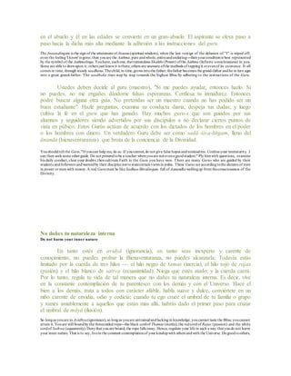 en el abuelo y él en las edades se convierte en un gran-abuelo. El aspirante se eleva paso a
paso hacia la dicha más alta mediante la adhesión a las instrucciones del guru.
The Jnaanalingam is the sign of the attainment ofJnaana(spiritual wisdom), when the last vestige of the delusion of "I" is wiped off;
even the feeling'I know' is gone; then youare the Aathma,pure andwhole, entireandenduring---thenyourconditionis best represented
by the symbol of the Aathmalinga.Youhave, eachone, thetremendous Shakthi (Power) ofthe Aathma (Infinite consciousness) in you.
Some are able to drawupon it; others just knowit is there; others are unaware ofthe methods of tappingit orevenof its existence. It all
comes in time, through steady saadhana.Thechild, in time,grows intothe father; thefather becomes the grand-father andhe in turn ages
into a great grand-father. The saadhaka rises step by step towards the highest Bliss by adhering to the instructions of the Guru.
Ustedes deben decirle al guru (maestro), "Si me puedes ayudar, entonces hazlo. Si
no puedes, no me engañes dándome falsas esperanzas. Confiesa tu inmadurez. Entonces
podré buscar alguna otra guía. No pretendas ser un maestro cuando no has podido ser un
buen estudiante". Hazle preguntas, examina su conducta diaria, despeja tus dudas; y luego
cultiva la fe en el guru que has ganado. Hay muchos guru-s que son guiados por sus
alumnos y seguidores siendo advertidos por sus discípulos a no declarar ciertos puntos de
vista en púbico. Estos Gurús actúan de acuerdo con los dictados de los hombres en el poder
o los hombres con dinero. Un verdadero Guru debe ser como sadā–śiva-liṅgam, lleno del
ānanda (bienaventuranza) que brota de la conciencia de la Divinidad.
Youshouldtell the Guru,"If youcan help me, do so. If youcannot,do not give false hopes andmisleadme. Confess your immaturity. I
can then seeksome otherguide. Do not pretendtobe a teacher whenyouare not evena goodstudent." Ply himwith questions, examine
his daily conduct, clear your doubts; thencultivate Faith in the Guru you have won. There are many Gurus who are guided by their
students andfollowers andwarnedby their disciples not tostatecertainviews in pubic. These Gurus act accordingtothe dictates of men
in power or men with money.A real Gurumust be like Sadhaa-Shivalingam, full of Aanandhawellingup from theconsciousness of the
Divinity.
No dañes tu naturaleza interna
Do not harm your inner nature
En tanto estés en avidyā (ignorancia), en tanto seas inexperto y carente de
conocimiento, no puedes probar la Bienaventuranza, no puedes alcanzarla; Todavía estás
limitado por la cuerda de tres hilos --- el hilo negro de tamas (inercia), el hilo rojo de rajas
(pasión) y el hilo blanco de sattva (ecuanimidad). Niega que estés atado; y la cuerda caerá.
Por lo tanto, regula tu vida de tal manera que no dañes tu naturaleza interna. Es decir, vive
en la constante contemplación de tu parentesco con los demás y con el Universo. Hace el
bien a los demás, trata a todos con carácter afable, habla suave y dulce, conviértete en un
niño carente de envidia, odio y codicia; cuando tu ego cruce el umbral de tu familia o grupo
y tomes amablemente a aquellos que están más allá, habrás dado el primer paso para cruzar
el umbral de māyā (ilusión).
So longas youare in Avidhya(ignorance), so longas youare untrainedandlackingin knowledge, youcannot taste the Bliss; youcannot
attain it. Youare still boundby the threecorded rope---the black cordof Thamas (inertia),the redcordof Rajas (passion) and the white
cordof Sathwa (equanimity). Denythat youare bound; the rope falls away. Hence, regulate your life in such a way that youdo not harm
your inner nature. That is to say, livein the constant contemplationof your kinshipwith others andwith the Universe. Dogoodtoothers,
 