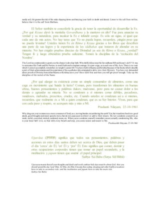 sandy soil, the greater therisk of the sides slipping down and burying your faith in doubt and denial. Listen to the call from wit hin;
believe that it is the call' from Mathura.
El Señor también te concederle la gracia de tener la oportunidad de desarrollar la Fe.
¿Por qué Kṛṣṇa elevó la montaña Govardhana y la mantuvo en alto? Fue para anunciar su
verdad y su naturaleza, para inculcar la Fe e infundir coraje. Es sólo un signo, al igual que
cada uno de mis actos. No hay tarea que Yo no pueda lograr, recuerden, ¡ningún peso que
no pueda levantar! Ustedes tienen Fe en Rāma y Kṛṣṇa gracias a los libros que describen
una parte de sus logros y la experiencia de los sādhakas que trataron de ahondar en su
misterio. No han exigido pruebas directas de Divinidad ya sea de Rāma o Kṛṣṇa, ¿verdad?
Tengan fe y luego obtendrán prueba suficiente. Tomen la disciplina de la ‘recitación del
Nombre’.
The Lordtoocondescends to grant youthe chance todevelop faith.WhydidKrishna raisethe Govardhana Hill andkeepit aloft? It was
to announce His Truth andHis Nature, to instil Faithandtoimplant courage. It is just a sign, as is each one of My Acts. There is no task
which I cannot accomplish,remember; no weight I cannot lift.Youhavefaith inRaama andKrishnabecause of the books which describe
a part of their achievements andtheexperience of thesaadhakas who attemptedto delve into their Mystery. You have not demanded
direct proofs of DivinityfromeitherRaama orKrishna,have you? Have faith first and then you will get proof enough. Take up the
discipline of the recital of the Name.
¿Por qué alargar su existencia como un simple consumidor de alimentos, como una
caga en movimiento que hunde la tierra? Coman, pero transformen los alimentos en buenas
obras, buenos pensamientos y palabras dulces; muévanse, pero para no causar dolor a los
demás o agrandar su miseria. No se condenen a sí mismos como débiles, pecadores,
vanidosos, malvados, proscritos, crueles, etc. Cuando ustedes se condenan asi a sí mismos,
recuerden, que realmente es a Mi a quien condenan, que es su Ser Interior. Vivan, para que
con cada paso y respiro, se acerquen más y más a Mí.
Prashanti Nilayam, 22-10-1961
Why dragout your existenceas a mere consumerof food, as a .movingburden encumberingthe earth? Eat,but transformfoodinto good
deeds, goodthoughts andsweet speech; move, but do not cause pain toothers' or add to their misery. Do not condemn yourselves as
weak, sinful, conceited, wicked, outlawed, mean, etc. Whenyouso condemn yourself, remember youare actually condemning Me, who
is your Inner Self. Live, so that with every breath and step, you come nearer and nearer to Me.
Prashaanthi Nilayam,22-10-1961
Upavāsa (उपर्वास) significa que todos sus pensamientos, palabras y
acciones en estos días santos deben ser acerca de Dios, que deben pasar
el día 'cerca’ de Él, 'en' Él y ‘por’ Él. Esto significa que comer, dormir y
otras ocupaciones corporales tienen que tomar un papel secundario, y la
meditación y japam tienen que asumir el papel principal.
Sathya Sai Baba (Satya Sāī Bābā)
Upavaasameans thatall your thoughts and deeds andwords onthose holy days must be about God, that you
should spendthe day 'near'Him,'in'Him, for Him.It means that eating, sleepingand other bodilyavocations
have to take to secondary role, and the meditation and japam have to take the main role.
Sathya Sai Baba
 