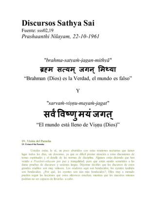 Discursos Sathya Sai
Fuente: sss02,19
Prashaanthi Nilayam, 22-10-1961
"brahma-satyaṁ-jagan-mithyā"
ब्रह्म सत्यम् जगन् ममथ्या
“Brahman (Dios) es la Verdad, el mundo es falso”
Y
"sarvaṁ-viṣṇu-mayaṁ-jagat"
सर्वंवर्वष्णुमयंजगत्
“El mundo está lleno de Viṣṇu (Dios)”
19 . Visión del Purusha
19. Vision of the Purusha
Ustedes están, lo sé, un poco aburridos con estas reuniones nocturnas que tienen
lugar todos los días, sin descanso, ya que es difícil prestar atención a estas discusiones de
temas espirituales y el detalle de las normas de disciplina. Algunos están diciendo que han
venido a Praśānti-nilayam por paz y tranquilidad; pero que están siendo sometidos a las
duras pruebas de discursos y sesiones largas. Déjenme decirles que los discursos de estos
grandes eruditos son muy valiosos. Los oradores aquí son bendecidos; los oyentes también
son bendecidos. ¿Por qué, los oyentes son aún más bendecidos?; Ellos muy a menudo
pueden seguir las lecciones que estos altavoces enseñan, mientras que los maestros mismos
podrían no ser capaces de llevarlas a cabo.
 