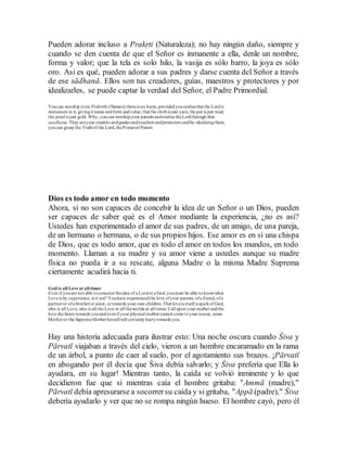 Pueden adorar incluso a Prakṛti (Naturaleza); no hay ningún daño, siempre y
cuando se den cuenta de que el Señor es inmanente a ella, denle un nombre,
forma y valor; que la tela es solo hilo, la vasija es sólo barro, la joya es sólo
oro. Asi es qué, pueden adorar a sus padres y darse cuenta del Señor a través
de ese sādhanā. Ellos son tus creadores, guías, maestros y protectores y por
idealizarles, se puede captar la verdad del Señor, el Padre Primordial.
Youcan worship even Prakrithi (Nature); thereis no harm, providedyourealisethat the Lordis
immanent in it, givingit name andform andvalue; that the clothis just yarn, the pot is just mud,
the jewel is just gold. Why, youcan worshipyour parents andrealise theLordthrough that
saadhana.They areyour creators andguides andteachers andprotectors andby idealisingthem,
youcan grasp the Truthof the Lord, thePrimeval Parent.
Dios es todo amor en todo momento
Ahora, si no son capaces de concebir la idea de un Señor o un Dios, pueden
ser capaces de saber qué es el Amor mediante la experiencia, ¿no es así?
Ustedes han experimentado el amor de sus padres, de un amigo, de una pareja,
de un hermano o hermana, o de sus propios hijos. Ese amor es en sí una chispa
de Dios, que es todo amor, que es todo el amor en todos los mundos, en todo
momento. Llaman a su madre y su amor viene a ustedes aunque su madre
física no pueda ir a su rescate, alguna Madre o la misma Madre Suprema
ciertamente acudirá hacia ti.
God is all Love at all times
Even if youare not able toconceive theidea of a Lordor a God, youmust be able to knowwhat
Love is by experience, is it not? Youhave experiencedthe love ofyour parents, ofa friend, ofa
partneror ofa brotheror sister, ortowards your own children.That loveis itself a sparkof God,
who is all Love, who is all the Love in all theworlds at all times. Call upon your mother andthe
love she bears towards youandevenif your physical mother cannot come toyour rescue, some
Motheror the SupremeMotherherselfwill certainlyhurrytowards you.
Hay una historia adecuada para ilustrar esto: Una noche oscura cuando Śiva y
Pārvatī viajaban a través del cielo, vieron a un hombre encaramado en la rama
de un árbol, a punto de caer al suelo, por el agotamiento sus brazos. ¡Pārvatī
en abogando por él decía que Śiva debía salvarlo; y Śiva prefería que Ella lo
ayudara, en su lugar! Mientras tanto, la caída se volvió inminente y lo que
decidieron fue que si mientras caía el hombre gritaba: "Ammā (madre),"
Pārvatī debía apresurarse a socorrersu caída y si gritaba, "Appā (padre)," Śiva
debería ayudarlo y ver que no se rompa ningún hueso. El hombre cayó, pero él
 