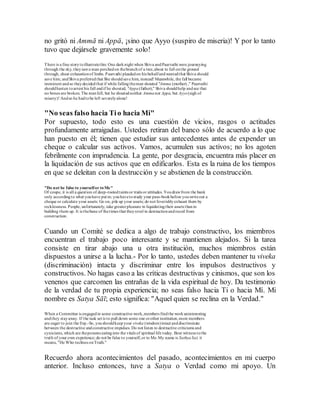 no gritó ni Ammā ni Appā, ¡sino que Ayyo (suspiro de miseria)! Y por lo tanto
tuvo que dejársele gravemente solo!
There is a fine storytoillustratethis: One darknight when Shiva andPaarvathi were journeying
through the sky, theysawa man perchedon thebranchof a tree,about to fall onthe ground
through, sheer exhaustionof limbs. Paarvathi pleadedon his behalfandwantedthat Shiva should
save him; andShiva preferredthat She shouldsave him, instead! Meanwhile, the fall became
imminent andso theydecidedthat if while fallingtheman shouted "Amma (mother) ," Paarvathi
shouldhasten toarrest his fall andif he shouted, "Appa(father)," Shiva shouldhelp andsee that
no bones are broken. The manfell, but he shoutedneither Ammanor Appa, but Ayyo(sigh of
misery)! Andso he hadtobe left severelyalone!
"No seas falso hacia Tio hacia Mi"
Por supuesto, todo esto es una cuestión de vicios, rasgos o actitudes
profundamente arraigadas. Ustedes retiran del banco sólo de acuerdo a lo que
han puesto en él; tienen que estudiar sus antecedentes antes de expender un
cheque o calcular sus activos. Vamos, acumulen sus activos; no los agoten
febrilmente con imprudencia. La gente, por desgracia, encuentra más placer en
la liquidación de sus activos que en edificarlos. Esta es la ruina de los tiempos
en que se deleitan con la destrucción y se abstienen de la construcción.
"Do not be false to yourselfor toMe"
Of coupe, it is all a question of deep-rootedtaints or traits or attitudes. Youdrawfrom the bank
only accordingto what youhave put in; youhavetostudy your pass-bookbefore youwriteout a
cheque or calculate your assets. Go on, pile up your assets; do not feverishlyexhaust them by
recklessness. People, unfortunately, take greaterpleasure in liquidatingtheir assets thanin
building them up. It is thebane of thetimes that theyrevel in destructionandrecoil from
construction.
Cuando un Comité se dedica a algo de trabajo constructivo, los miembros
encuentran el trabajo poco interesante y se mantienen alejados. Si la tarea
consiste en tirar abajo una u otra institución, muchos miembros están
dispuestos a unirse a la lucha.- Por lo tanto, ustedes deben mantener tu viveka
(discriminación) intacta y discriminar entre los impulsos destructivos y
constructivos. No hagas caso a las críticas destructivas y cinismos, que son los
venenos que carcomen las entrañas de la vida espiritual de hoy. Da testimonio
de la verdad de tu propia experiencia; no seas falso hacia Ti o hacia Mí. Mi
nombre es Satya Sāī; esto significa: "Aquel quien se reclina en la Verdad."
When a Committee is engagedin some constructive work,members findthe workuninteresting
andthey stayaway. If the task set is to pull down some one orother institution,more members
are eager to join the fray.-So, youshouldkeepyour viveka (wisdom)intact anddiscriminate
between the destructive andconstructive impulses. Do not listen to destructive criticisms and
cynicisms, which are thepoisons eatinginto the vitals of spiritual life today. Bear witness tothe
truth of your own experience; do not be false to yourself,or to Me.My name is SathyaSai; it
means, "He Who reclines onTruth."
Recuerdo ahora acontecimientos del pasado, acontecimientos en mi cuerpo
anterior. Incluso entonces, tuve a Satya o Verdad como mi apoyo. Un
 