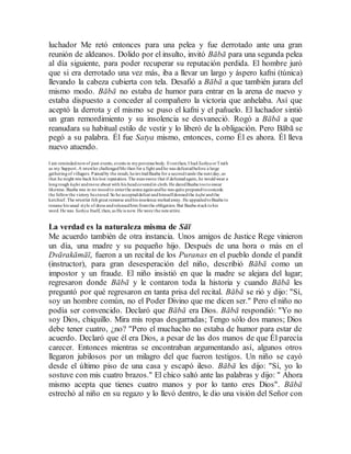 luchador Me retó entonces para una pelea y fue derrotado ante una gran
reunión de aldeanos. Dolido por el insulto, invitó Bābā para una segunda pelea
al día siguiente, para poder recuperar su reputación perdida. El hombre juró
que si era derrotado una vez más, iba a llevar un largo y áspero kafni (túnica)
llevando la cabeza cubierta con tela. Desafió a Bābā a que también jurara del
mismo modo. Bābā no estaba de humor para entrar en la arena de nuevo y
estaba dispuesto a conceder al compañero la victoria que anhelaba. Así que
aceptó la derrota y el mismo se puso el kafni y el pañuelo. El luchador sintió
un gran remordimiento y su insolencia se desvaneció. Rogó a Bābā a que
reanudara su habitual estilo de vestir y lo liberó de la obligación. Pero Bābā se
pegó a su palabra. Él fue Satya mismo, entonces, como Él es ahora. Él lleva
nuevo atuendo.
I am remindednowof past events, events in myprevious body. Eventhen, I had SathyaorTruth
as my Support.A wrestler challengedMe then for a fight andhe was defeatedbefore a large
gatheringof villagers. Painedby the insult, heinvitedBaaba for a secondtussle the next day,so
that he might win back his lost reputation. The manswore that if defeatedagain, he wouldwear a
longrough kafni andmove about with his headcoveredin cloth. He daredBaaba tootoswear
likewise. Baaba was in no moodto enterthe arena againandhe was quite preparedtoconcede
the fellowthe victory hecraved. So he accepteddefeat andhimselfdonnedthe kafni andthe
kerchief. The wrestler felt great remorse andhis insolence meltedaway. He appealedtoBaaba to
resume his usual style of dress andreleasedhim fromthe obligation. But Baaba stucktohis
word. He was Sathya Itself, then, as He is now. He wore the newattire.
La verdad es la naturaleza misma de Sāī
Me acuerdo también de otra instancia. Unos amigos de Justice Rege vinieron
un día, una madre y su pequeño hijo. Después de una hora o más en el
Dvārakāmāī, fueron a un recital de los Puranas en el pueblo donde el pandit
(instructor), para gran desesperación del niño, describió Bābā como un
impostor y un fraude. El niño insistió en que la madre se alejara del lugar;
regresaron donde Bābā y le contaron toda la historia y cuando Bābā les
preguntó por qué regresaron en tanta prisa del recital. Bābā se rió y dijo: "Sí,
soy un hombre común, no el Poder Divino que me dicen ser." Pero el niño no
podía ser convencido. Declaró que Bābā era Dios. Bābā respondió: "Yo no
soy Dios, chiquillo. Mira mis ropas desgarradas; Tengo sólo dos manos; Dios
debe tener cuatro, ¿no? "Pero el muchacho no estaba de humor para estar de
acuerdo. Declaró que él era Dios, a pesar de las dos manos de que Él parecía
carecer. Entonces mientras se encontraban argumentando así, algunos otros
llegaron jubilosos por un milagro del que fueron testigos. Un niño se cayó
desde el último piso de una casa y escapó ileso. Bābā les dijo: "Sí, yo lo
sostuve con mis cuatro brazos." El chico saltó ante las palabras y dijo: " Ahora
mismo acepta que tienes cuatro manos y por lo tanto eres Dios". Bābā
estrechó al niño en su regazo y lo llevó dentro, le dio una visión del Señor con
 