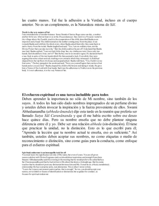las cuatro manos. Tal fue la adhesión a la Verdad, incluso en el cuerpo
anterior. No es un complemento, es la Naturaleza misma de Sāī.
Truth is the very nature ofSai
I am remindedalso of anotherinstance. Some friends of Justice Rege came one day, a mother
andher little son. Afteran hour or so at the Dwaarakamaayi, they went toa Puraanic recital in
the village where the Pandith,much to theexasperationof the child, describedBaaba as an
impostor anda fraud. The childinsistedon the mother comingaway fromthe place; it ran
towards Baaba andtoldhim thewhole story, when Baaba askedthemwhy theycame back in
such a hurry fromthe recital. Baaba laughedandsaid, "Yes, I am an ordinaryman, not the
Divine Power that youtake metobe." But the childcouldnot be put off. It declaredthat Baaba
was God. Baaba replied, "I am not God, little chap. See, my clothes are torn; I have only two
hands; God shouldhave four, isn't it?" But theboy was in no moodto agree. H e declaredthat H
e was God, in spite of the two hands which He thenseemedto lack. Evenwhile t hey were
arguingthus some others arrived, exultingover a miracle which they witnessed. A childhad
slippedfrom the topfloor ofa house andescapedunhurt. Baaba toldthem,"Yes,I heldit in my
four arms." Theboy jumpedat the words andsaid, "Nowyou yourselfagree that youhavefour
hands andso youare God." Baaba claspedthe childtoHis bosom andtakingit inside, He gave
him a Vision of the Lordwith four hands. Such was the adherence toTruthevenin the previous
body. It is not adherence, it is the very Natureof Sai.
El esfuerzo espiritual es una tarea ineludible para todos
Deben aprender la importancia no sólo de Mi nombre, sino también de los
suyos. A todos les han sido dado nombres impregnados de un perfume divino
y ustedes deben invocar la inspiración y la fuerza proveniente de ellos. Swami
Abhedaanandha (abheda-ānanda) dijo esta tarde en la reunión que prefería ser
llamado Satya Sāī Caranānanda y que él me había escrito sobre ese deseo
hace quince días. Pero su nombre enseña que no debe plantear ninguna
diferencia entre él y yo. Debe ser una relación abheda (sin-distinción). Él tiene
que practicar la unidad, no la distinción. Esto es lo que escribí para él;
"Aprende la lección que tu nombre actual te enseña, eso es suficiente." Así
también, ustedes deben aceptar sus nombres, no como etiquetas o medio de
reconocimiento o distinción, sino como guías para la conducta, como enfoque
para el esfuerzo espiritual.
Spiritual endeavour is an inescapable task for all
Youmust learn the significance not only ofMy name,but evenof yours. Youare all given
names redolent with DivineFragrance andyoushoulddrawinspiration andstrengthfromthem.
Swaami Abhedaanandha saidthis eveningat themeetingthat he wouldprefertobe calledSathya
Sai Charanaanandhaandthat he hadwrittentoMe about that desire a fortnight ago. But his name
teaches that he shouldnot posit any distinctionbetween himandMe. It must be an abheda (nondistinct)
relationship. He has topractise unity, non-distinction. This is what I wrote tohim;
"Learn the Lessonyour present nameteaches, that is enough." So too, youshouldaccept your
names, not as labels or means ofidentificationor distinction, but as guides for conduct, as
focuses for spiritual endeavour.
 