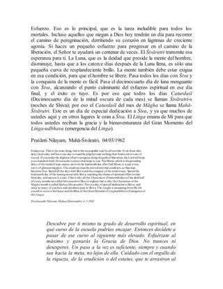Esfuerzo. Eso es lo principal, que es la tarea ineludible para todos los
mortales. Incluso aquellos que niegan a Dios hoy tendrán un día para recorrer
el camino de peregrinación, derritiendo su corazón en lágrimas de creciente
agonía. Si haces un pequeño esfuerzo para progresar en el camino de la
liberación, el Señor te ayudará un centenar de veces. El Śivāratri transmite esa
esperanza para ti. La Luna, que es la deidad que preside la mente del hombre,
disminuye, hasta que a los catorce días después de la Luna llena, es sólo una
pequeña curva de resplandeciente brillo. La mente también debe estar exigua
en esa condición, para que el hombre se libere. Pasa todos los días con Śiva y
la conquista de la mente es fácil. Pasa el decimocuarto día de luna menguante
con Śiva, alcanzando el punto culminante del esfuerzo espiritual en ese día
final, y el éxito es tuyo. Es por eso que todos los días Caturdaśī
(Decimocuarto día de la mitad oscura de cada mes) se llaman Śivāratri-s
(noches de Shiva); por eso el Caturdaśī del mes de Māgha se llama Mahā-
Śivāratri. Este es un día de especial dedicación a Śiva, y ya que muchos de
ustedes aquí y en otros lugares le oran a Śiva. El Liṅga emana de Mí para que
todos ustedes reciban la gracia y la bienaventuranza del Gran Momento del
Liṅga-udbhava (emergencia del Liṅga).
Praśānti Nilayam, Mahā-Śivāratri, 04/03/1962
Endeavour. That is the main thing, that is the inescapable taskforall mortals. Even those who
deny Godtoday will have one day totreadthe pilgrimroad, meltingtheir hearts out in tears of
travail. If youmake the slightest effort toprogress alongthepathof liberation,the Lordwill help
youa hundred-fold. Shivaraathri conveys that hope to you. TheMoon,which is thepresiding
deity of the mindof man,wanes, until onthe fourteenthday after Full Moon,it is just a tiny
curve of glimmeringglow. The mindtoo must be starvedintothat condition, so that man
becomes free. Spendall the days with Shivaandtheconquest ofthe mindis easy. Spendthe
fourteenthday ofthe waningmoonwith Shiva, reachingthe climaxof spiritual effort onthat
final day, andsuccess is yours. That is why all the Chaturdasis (Fourteenthdays of the darkhalf
of every month) arecalled Shivaraathris (Shiva's nights); that is why theChaturdasi of the
Magha monthis calledMahaaShivaraathri.This is a day of special dedicationtoShiva, and
since so many of youhere andelsewhere pray to Shiva.The Lingha is emanatingfromMe for
youall to receive theGrace andtheBliss of the Great Moment of Linghodhbhava(Emergenceof
the Linga).
Prashaanthi Nilayam,MahaaShivaraathri,4-3-1962
Descubre por ti mismo tu grado de desarrollo espiritual, en
qué curso de la escuela podrías encajar. Entonces decídete a
pasar de ese curso al siguiente más elevado. Esfuérzate al
máximo y ganarás la Gracia de Dios. No trances ni
desesperes. Un paso a la vez es suficiente, siempre y cuando
sea hacia la meta, no lejos de ella. Cuidado con el orgullo de
la riqueza, de la erudición o del estatus, que te arrastran al
 