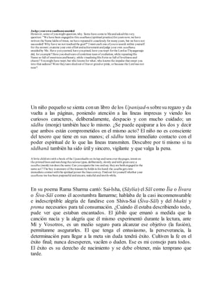 Judge yourown saadhanaunaided
However, some of youmight question,why. Some have come to Meandaskedthis very
question: "We have been engagedin this saadhana(spiritual practice)foryears now; we have
written the Name lakhs of times, we have repeatedit ceaselessly for manyyears, but we have not
succeeded! Why have we not reachedthe goal?" I want each one ofyoutosearch within yourself
for the answer; examine your own effort andachievement andjudge your own saadhana,
unaidedby Me. Have youyearned, haveyoupined, have youwept forthe Lordas Thyaagaraaja
did, for example? Have youshedtears ofcontrition tears of exultation, while repeatingHis
Name so full of sweetness andbeauty; while visualisingHis Form so full of loveliness and
charm? Youmight have wept; but who knows for what; who knows the impulse that swept you
into that sadness? Were theytears shedout of fearor greedor pride, or because the Lordwas not
near?
Un niño pequeño se sienta conun libro de los Upaniṣad-s sobresu regazo y da
vuelta a las páginas, poniendo atención a las líneas impresas y viendo los
curiosos caracteres, deliberadamente, despacio y con mucho cuidado; un
sādhu (monje) también hace lo mismo. ¿Se puede equiparar a los dos y decir
que ambos están comprometidos en el mismo acto? El niño no es consciente
del tesoro que tiene en sus manos; el sādhu toma inmediato contacto con el
poder espiritual de lo que las líneas transmiten. Descubre por ti mismo si tu
sādhanā también ha sido útil y sincero, vigilante y que valga la pena.
A little childsits with a book ofthe Upanishadhs on its lap andturns over thepages, intent on
the printedlines andwatchingthecurious types, deliberately, slowly andwith great care; a
saadhu (monk) toodoes the same.Can youequatethe two andsay theyare bothengagedin the
same act? The boy is unaware of the treasure he holds in his hand; the saadhugets into
immediate contact withthe spiritual power the lines convey. Findout foryourself whether your
saadhana too has been purposeful andsincere,wakeful andworth-while.
En su poema Rama Sharma cantó: Sai-Isha, (Sāyīśa) el Sāī como Īśa o Īśvara
o Śiva-Sāī como él acostumbra llamarme; hablaba de la casi inconmensurable
e indescriptible alegría de fundirse con Shiva-Sai (Śiva-Sāī) y del bhakti y
prema necesarios para tal consumación. ¿Cuándo él estaba describiendo todo,
pude ver que estaban encantados. El júbilo que emanó a medida que la
canción nacía y la alegría que él mismo experimentó durante la lectura, ante
Mí y Vosotros, es un medio seguro para alcanzar ese objetivo (la fusión),
permítanme asegurarles. El que tenga el entusiasmo, la perseverancia, la
determinación para llegar a la meta sin duda tendrá éxito. Cultiven la fe en el
éxito final; nunca desesperen, vacilen o duden. Ese es mi consejo para todos.
El éxito es su derecho de nacimiento y se debe obtener, más temprano que
tarde.
 