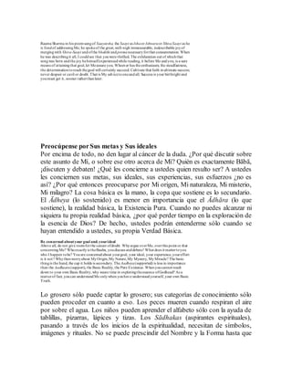 Raama Sharma in his poemsangof Saayeesha, the Saayi as Ishaor Ishwaraor ShivaSaayi as he
is fondof addressingMe; he spokeof the great,well-nigh immeasurable, indescribable joyof
mergingwith Shiva-Saayi andofthe bhakthi andpremanecessaryforthat consummation. When
he was describingit all, I couldsee that youwere thrilled. The exhilaration out of whichthat
songwas born andthe joy hehimselfexperiencedwhile reading, it before Me andyou, is a sure
means of attainingthat goal,let Meassure you. Whoever has theenthusiasm, the steadfastness,
the determinationtoreach thegoal will certainly succeed. Cultivate that faith inultimate success;
never despair or cavil or doubt.That is My advicetooneandall. Success is your birthright and
youmust get it, sooner ratherthanlater.
Preocúpense porSus metas y Sus ideales
Por encima de todo, no den lugar al cáncer de la duda. ¿Por qué discutir sobre
este asunto de Mí, o sobre ese otro acerca de Mí? Quién es exactamente Bābā,
¡discuten y debaten! ¿Qué les concierne a ustedes quien resulto ser? A ustedes
les conciernen sus metas, sus ideales, sus experiencias, sus esfuerzos ¿no es
así? ¿Por qué entonces preocuparse por Mi origen, Mi naturaleza, Mi misterio,
Mi milagro? La cosa básica es la mano, la copa que sostiene es lo secundario.
El Ādheya (lo sostenido) es menor en importancia que el Ādhāra (lo que
sostiene), la realidad básica, la Existencia Pura. Cuando no puedes alcanzar ni
siquiera tu propia realidad básica, ¿por qué perder tiempo en la exploración de
la esencia de Dios? De hecho, ustedes podrán entenderme sólo cuando se
hayan entendido a ustedes, su propia Verdad Básica.
Be concerned aboutyour goal and.yourideal
Above all, do not give roomforthe cancer ofdoubt. Whyargue overMe, overthis point or that
concerningMe? Whoexactlyis theBaaba, youdiscuss anddebate! What does it mattertoyou
who I happen tobe? Youare concernedabout yourgoal, your ideal, your experience,youreffort
is it not? Whythenworryabout MyOrigin,My Nature,My Mystery, MyMiracle? The basic
thingis the hand, the cup it holds is secondary. TheAadheya(supported) is less in importance
than the Aadhaara(support), the Basic Reality, the Pure Existence. Whenyoucannot reach
down to your own Basic Reality,why waste time in exploringtheessence ofGodhead? As a
matterof fact, youcan understandMe onlywhen youhave understoodyourself, your own Basic
Truth.
Lo grosero sólo puede captar lo grosero; sus categorías de conocimiento sólo
pueden proceder en cuanto a eso. Los peces mueren cuando respiran el aire
por sobre el agua. Los niños pueden aprender el alfabeto sólo con la ayuda de
tablillas, pizarras, lápices y tizas. Los Sādhakas (aspirantes espirituales),
pasando a través de los inicios de la espiritualidad, necesitan de símbolos,
imágenes y rituales. No se puede prescindir del Nombre y la Forma hasta que
 