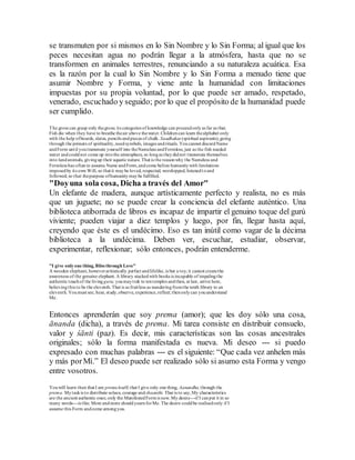 se transmuten por si mismos en lo Sin Nombre y lo Sin Forma; al igual que los
peces necesitan agua no podrán llegar a la atmósfera, hasta que no se
transformen en animales terrestres, renunciando a su naturaleza acuática. Esa
es la razón por la cual lo Sin Nombre y lo Sin Forma a menudo tiene que
asumir Nombre y Forma, y viene ante la humanidad con limitaciones
impuestas por su propia voluntad, por lo que puede ser amado, respetado,
venerado, escuchado y seguido; por lo que el propósito de la humanidad puede
ser cumplido.
The gross can grasp only thegross; its categories of knowledge can proceedonlyas far as that.
Fish die when they have to breathe theair above thewater.Childrencan learn thealphabet only
with the help ofboards, slates, pencils andpieces of chalk. Saadhakas (spiritual aspirants),going
through the primers of spirituality,needsymbols, images andrituals. Youcannot discardName
andForm until youtransmute yourself into theNameless andFormless; just as the fish needed
water andcouldnot come up intothe atmosphere, so longas theydidnot transmute themselves
into landanimals, givingup their aquatic nature. That is the reasonwhy the Nameless and
Formless has often to assume Name andForm,andcome before humanitywith limitations
imposedby its own Will, so that it maybe loved, respected, worshipped, listenedtoand
followed; so that thepurpose ofhumanitymaybe fulfilled.
"Doyuna sola cosa, Dicha a través del Amor"
Un elefante de madera, aunque artísticamente perfecto y realista, no es más
que un juguete; no se puede crear la conciencia del elefante auténtico. Una
biblioteca atiborrada de libros es incapaz de impartir el genuino toque del gurú
viviente; pueden viajar a diez templos y luego, por fin, llegar hasta aquí,
creyendo que éste es el undécimo. Eso es tan inútil como vagar de la décima
biblioteca a la undécima. Deben ver, escuchar, estudiar, observar,
experimentar, reflexionar; sólo entonces, podrán entenderme.
"I give onlyone thing, Bliss through Love"
A wooden elephant, howeveraritistically perfect andlifelike, is but a toy; it cannot createthe
awareness of the genuine elephant. A library stackedwith books is incapable of impalingthe
authentic touchof the living guru; youmaytrek to tentemples andthen, at last, arrive here,
believingthis to be the eleventh. That is as fruitless as wanderingfromthe tenth library to an
eleventh. Youmust see, hear, study,observe, experience,reflect; thenonlycan youunderstand
Me.
Entonces aprenderán que soy prema (amor); que les doy sólo una cosa,
ānanda (dicha), a través de prema. Mi tarea consiste en distribuir consuelo,
valor y śānti (paz). Es decir, mis características son las cosas ancestrales
originales; sólo la forma manifestada es nueva. Mi deseo --- si puedo
expresado con muchas palabras --- es el siguiente: “Que cada vez anhelen más
y más porMí.” El deseo puede ser realizado sólo si asumo esta Forma y vengo
entre vosotros.
Youwill learn then that I am premaitself; that I give only one thing, Aanandha,through the
prema. Mytaskis to distribute solace, courage and shaanthi. That is to say,My characteristics
are the ancient authentic ones; only the ManifestedFormis new. My desire---if I canput it in so
many words---is this: More andmore shouldyearnforMe. The desire couldbe realisedonly if I
assume this Form andcome amongyou.
 