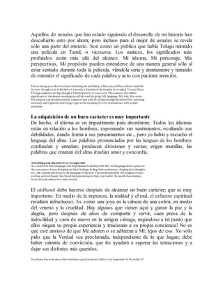 Aquellos de ustedes que han estado siguiendo el desarrollo de mi historia han
descubierto esto por ahora; pero incluso para el mejor de ustedes se revela
sólo una parte del misterio. Son como un público que habla Telugu mirando
una película en Tamil, o viceversa. Los matices, los significados más
profundos están más allá del alcance. Mi idioma, Mi personaje, Mis
perspectivas, Mi propósito pueden entenderse de una manera general sólo al
estar sentado durante toda la película, viéndola seria y atentamente y tratando
de entender el significado de cada palabra y acto con paciente atención.
Those amongyouwho havebeen followingthe unfoldingof Mystorywill have discoveredthis
by now; though even to thebest of youonlya fractionof the mystery is revealed. Youare likea
Theluguaudience sittingthrough a Thamil picture,or vice versa. Thenuances, the subtler
significances, the deepermeanings are all beyondthe grasp. My language, My role, Mycareer,
My purpose can be understoodin a general way onlyby sittingthrough theentirefilm,watching
earnestly andvigilantlyandtryingtoget at the meaningof everywordandact with patient
attention.
La adquisición de un buen carácteres muy importante
De hecho, el idioma es un impedimento para abordarme. Todos los idiomas
están en relación a los hombres, exponiendo sus sentimientos, ocultando sus
debilidades, dando forma a sus pensamientos etc., pero yo hablo y escucho el
lenguaje del alma. Las palabras pronunciadas por las lenguas de los hombres
confunden y enredan; producen divisiones y sectas; erigen murallas; las
palabras que emanan del alma irradian amor y concordia.
Attaininggood characteris veryimportant
As a matterof fact, language is an impediment in dealingwith Me. All languages have a place in
the concourse of men,bringingout their feelings, hidingtheir weaknesses, shapingtheirthoughts
etc., but I speak andlistentothe language of thesoul. The words utteredby the tongues of men
confuse andconfound; theybreedfactions andsects; they erect walls; the words that emanate
from thesoul radiate love andconcord.
El sādhanā debe hacerse después de alcanzar un buen carácter; que es muy
importante. En medio de la impureza, la maldad y el mal, el esfuerzo espiritual
resultará infructuoso. Es como una joya en la cabeza de una cobra, en medio
del veneno y la crueldad. Hay algunos que vienen aquí y ganan la paz y la
alegría, pero después de años de compartir y servir, caen presa de la
indocilidad y caen de nuevo en la antigua ciénaga, negándose a tal punto que
ellos niegan su propia experiencia y traicionan a su propia conciencia! No es
que esté ansioso de que Me adoren o se adhieran a Mí; lejos de eso. Yo sólo
pido que la Verdad sea proclamada, independiente de lo que hagan; debe
haber valentía de convicción, que les ayudará a superar las tentaciones y a
dejar sus disfrutes más queridos.
Saadhana has to be done after attaininga goodcharacter; that is veryimportant. In themidst of
 
