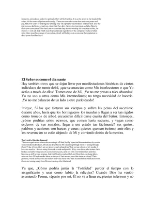 impurity,wickedness andevil, spiritual effort will be fruitless. It is as the jewel in the headof the
cobra, in the centre ofpoisonandcruelty. There are some who come here andearnpeace and
joy, but after years of sharingandserving, they fall a preytowaywardness andfall back into the
oldmorass, decliningto such an extent that theydenytheir veryexperience andplayfalse to
their own conscience! Not that I am anxious that theyshouldworship Me oradhere toMe; far
from it. I onlyask that Truth must be proclaimed, regardless of the companyyouhave fallen
into; there must be courage of conviction, which will help youto overcome thetemptation to
deny your cherishedjoys.
El Señores como el diamante
Hay también otros que se dejan llevar por manifestaciones histéricas de ciertos
individuos de mente débil, ¡que se anuncian como Mis interlocutores o que Yo
actúo a través de ellos! Tomen esto de Mí, ¡Yo no me presto a tales absurdos!
Yo no uso a otros como Mis intermediaros; no tengo necesidad de hacerlo.
¡Yo no me balanceo de un lado a otro parloteando!
Porque, Si los que torturan sus cuerpos y sufren las penas del ascetismo
durante años, hasta que los hormigueros los inundan y llegan a ser tan rígidos
como troncos de árbol, encuentran difícil darse cuenta del Señor. Entonces,
¿cómo podrían estos ociosos, que comen hasta saciarse, y vagan como
esclavos de sus sentidos, llegar a ese estado tan fácilmente? sus gestos,
palabras y acciones son huecas y vanas; quienes queman incienso ante ellos y
los reverencian se están alejando de Mí y corriendo detrás de la mentira.
The Lord is like the diamond
There are againsome others who are swept off their feet by hysterical demonstrations by certain
weak mindedindividuals, which are describedas My speakingthrough themor actingthrough
them! Take it fromMe,I am not giventosuch absurdities! I do not use others as My media; I
have no needto. I do not swingfromside to side andprattle! Why, even those who torture their
bodies andsuffer the pains of asceticismforyears, until ant hills overwhelm them andthey
become as stiff as tree-stumps, findit difficult torealise the Lord. Howthencan these idlers,
who eat their fill andwander about as slaves of theirsenses, camthat status so cheap? Their
gestures, words andactions are hollowandvain; those who bum incense before themandrevere
them are turningaway fromMe andrunningafterfalsehood.
Ya que, ¿Cómo podría jamás la ‘Totalidad’ perder el tiempo con lo
insignificante y usar como habito la ridiculez? Cuándo Dios ha venido
asumiendo Forma, sépanlo por mí, Él no va a llenar recipientes inferiores y no
 