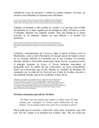 embellecerá cosas de mal gusto o entrará en cuerpos impuros. Así pues, no
ensalcen estas falsedades ni esparzan estos infortunios.
For, howcan the Full ever dally withthe paltry andwear the habiliment of thetrifling? When
God has come assumingForm,take it fromMe, it will not fill inferiorvessels or embellish
tawdry stuff or enterimpurebodies. So, do not extol these falsities andrain those unfortunates.
Trátenles severamente y ellos podrán ser curados. Los que han visto el brillo
del diamante no se dejan engañar por las baratijas de vidrio. El Señor es como
el diamante, llámenle con cualquier nombre. Pero una baratija no se puede
convertir en un diamante, aunque sea muy alabada y se declaré con
insistencia.
Deal with them severelyandtheywill be cured. Those who have seenthe brilliance of the
diamondwill not be misledby glass trinkets.The Lordis like thediamond, call it by anyname.
But a trinket cannot be turnedintoa diamond, however loudthepraiseandhowever adamant the
claim.
Uddālaka, contemporáneo de Caitanya, eligió el adorar al Señor como lo
Manifestado, como prakṛti (Naturaleza). El escogió adorar al Creador a través
de su Creación; adoraba al Contenedor por lo que Contiene. En resumen,
adoraba a Rādhā, o Dharā (धरा madre tierra) dicho al revés, el aspecto prakṛti,
el principio femenino de Kṛṣṇa, el Puruṣa (principio masculino), ¡el
inseparable otro! Su anhelo fue tan conmovedor, sus tapas (austeridades)
fueron tan convincentes que un día, mientras un vendedor de brazaletes iba
caminando por la orilla del río Sarasvatī por el lado de la aldea, encontró a
una damisela lavando ropa en las escalinatas al lado del rio.
Uddhalaka, a contemporaryof Chaithanya, chose to worship theLordas the Manifested, as
Prakrithi (Nature). The Creator hechose toworship through his creation; he adoredthe
container for the thingcontained. In short,he adoredRaadha, or Dhara(mother earth)in reverse,
the Prakrithi aspect, the feminine principle ofKrishna,the Purusha, theinseparable other! His
yearningwas so moving, his thapas (penance) was so compellingthat one day,while a bangleseller
was trudgingalongthe bank ofthe Saraswathi Riverby the side of the village, hefounda
damsel washingclothes in the bathingghat.
El Señorestá ansioso poraliviar Tú dolor
“El Señor esta tan ansioso por calmar tu dolor como Tú estás
ansioso por conseguir su Gracia para deshacerte de este
(dolor). Tú no puedes saber esto, pero Yo sé, porque lo siento.”
Ella le pidió que se acercara y seleccionó varios pares de pulseras, que solía
usar. Por fin, cuando se le preguntó por el dinero, dijo, "Oh, me olvidé por
 