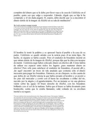 completo del dinero que se le debe; por favor vaya a la casa de Uddālaka en el
pueblo; quien sea que salga a responder. Llámelo; dígale que su hija le ha
comprado y él sin duda pagará. O, espere, debe decirle que va a encontrar el
dinero detrás de la imagen de Rādhā en su sala de meditación".
The Lord is anxious to assuage yourpain
The Lordis as anxious toassuage your painas youare anxious to secure his Grace toget ridof
it. Youmay not knowthis but I know, forI feel it.She calledhim nearandselectingmanypairs
of bangles, she wore them all. At last,when he askedfor the cash, she said, "Oh, I forgot all
about the moneythat is due to you; please go tothe house of Uddhalaka in thevillage; anyone
will point it out toyou. Ask him; tell himthat his daughter purchasedthemandhe will surely
pay. Or, wait, youmaytell him that he will findthe cash behindthe pictureof Raadhain his
shrine room."
El hombre le tomó la palabra y se apresuró hacia el pueblo a la casa de su
padre. Uddālaka se quedó atónito con la noticia pues él no tenía hijos. De
hecho, ni siquiera se había casado. Pero el vendedor de brazaletes insistió en
que mirara detrás de la imagen de Rādhā, porque dijo que la chica era incapaz
de mentir. Uddālaka negó haber colocado dinero en efectivo allí. Cómo habría
de utilizar ese espacio entre todos los lugares ¡para mantener dinero en
efectivo! Pero sólo para satisfacer al vendedor de brazaletes, él asomó allí y,
¡he aquí! encontró un trozo de tela anudada que contenía sólo el dinero
necesario para pagar los brazaletes. Entonces, en un chispazo, se dio cuenta de
que debía de ser Rādhā misma la que había enviado al hombre y se postró a
los pies del mercader y corrió con él hasta las escalinatas a orillas del rio,
movido por la alegría y el agradecimiento. Por un instante se vio una gloriosa
visión sobre las aguas: El brazo derecho de Rādhā, con los brazaletes
brillando con el sol de la mañana. Sabía que el brazo se había levantado para
bendecirlo; sentía que lo estaba llamando; salió volando de su envoltura
mortal a su regazo.
The man tookher at herwordandhurriedtothe village andthe house of her parents. Uddalaka
was amazedat the tale forhe hadnochildren. Infact,he hadnot evenmarried. But the bangleseller
insistedon his lookingbehindthe picture of Radha because he saidthegirl was incapable
of deceit. Uddalaka deniedhavingeverplacedany cashthere. Howcouldhe use that spaceof all
places for keepingcash!But just to satisfythe bangle-seller,he peepedthere and, lo!he got a
knottedpiece of cloth containingjust thecash neededto pay for the bangles. Then, in a flash,he
realisedthat it must be Raadha herself who hadsent the man andhe fell at thefeet of thepedlar
andran with him to thebathingghat, overcomewith joyandthankfulness. Foran instant he saw
a glorious vision above the waters: the right armof Raadha, with the bangles scintillatingin the
morningsun. He knewthe armwas raisedto bless him; he felt it was callinghim; he flewout of
the mortal coil into her Lap.
 