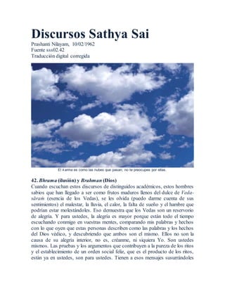 Discursos Sathya Sai
Prashanti Nilayam, 10/02/1962
Fuente sss02.42
Traducción digital corregida
El karma es como las nubes que pasan; no te preocupes por ellas.
42. Bhrama (ilusión) y Brahman (Dios)
Cuando escuchan estos discursos de distinguidos académicos, estos hombres
sabios que han llegado a ser como frutos maduros llenos del dulce de Veda-
sāraṁ (esencia de los Vedas), se les olvida (puedo darme cuenta de sus
sentimientos) el malestar, la lluvia, el calor, la falta de sueño y el hambre que
podrían estar molestándoles. Eso demuestra que los Vedas son un reservorio
de alegría. Y para ustedes, la alegría es mayor porque están todo el tiempo
escuchando conmigo en vuestras mentes, comparando mis palabras y hechos
con lo que oyen que estas personas describen como las palabras y los hechos
del Dios védico, y descubriendo que ambos son el mismo. Ellos no son la
causa de su alegría interior, no es, créanme, ni siquiera Yo. Son ustedes
mismos. Las pruebas y los argumentos que contribuyen a la pureza de los ritos
y el establecimiento de un orden social feliz, que es el producto de los ritos,
están ya en ustedes, son para ustedes. Tienen a esos mensajes susurrándoles
 