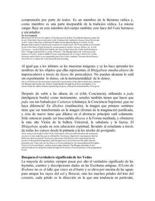 comprensión por parte de todos. Es un miembro de la literatura védica y,
como miembro es una parte inseparable de la tradición védica. La misma
sangre fluye en esta miembro del cuerpo también; esto hace del Veda hermoso
y encantador.
46. Poornaahuthi
BHAAGAVATHA was the subject of the discourse by Kalluri Veerabhadra Shaastrytoday; but
do not think that it has norelevancytothe Vedhapurusha SapthaahaJnaanaYajna (Seven-day
Vedhic ritual of Sacrifice of Spiritual Wisdom for the Supreme Beingof Vedha); forthe
Bhaagavatha contains Vedhasaaram (esssenceof Vedha)itself. The Vedhaspeaks in hymnafter
hymn of the Gloryof God, known by various names as Indhra,Varuna, Mithra, etc. It is all
Upaasana---worshipfilledwith bhakthi, devotiontoGod, whom the Vedha itself declares as
One, "though endowedwith a variety ofNames." The Bhaagavatha is the Vedhasaara(the
essence of Vedha),made available foreasy assimilationby all. It is just a limbof the Vedhic
literature andas limbit is an inseparable part of theVedhic tradition. Thesame bloodflows in
this limbtoo; it makes the Vedhabeautiful andcharming.
Al igual que a los infantes se les muestran imágenes y se les hace aprender los
nombres de los objetos que ellas representan, el Bhāgabata enseña akśara (lo
imperecedero) a través de kśara (lo perecedero). No pueden alcanzar lo sutil
sin experimentar lo denso, sin la instrumentalidad de lo denso.
Just as juveniles are shown pictures andmade tolearnnames ofthe objects which they represent,
the Bhaagavatha teaches the Akshara (Imperishable)through the Kshara (perishable).You
cannot attain the subtle without experiencingthegross, without theinstrumentality ofthe gross.
Después de subir a las alturas de cit (chit; Conciencia), utilizando a jaḍa
(inteligencia burda) como instrumento, ustedes también tienen que hacer que
jaḍa sea tan bañada por Caitanya (chaitanya; la Conciencia Suprema) ¡que no
haya diferencia! En dhyāna (meditación), la imagen que primero sentimos
tiene que ser transformada en la imagen (forma) de la imaginación purificada,
y ésta de nuevo tiene que diluirse en el abstracto principio sutil solamente.
Sólo entonces puede ser trascendida dhyeya o la Forma meditada, y obtenerse
la más alta Visión de la belleza Universal, la sabiduría y la fuerza. El
Bhāgabata ayuda en esta educación espiritual, llevando al estudiante a través
de todas los cursos desde la primaria a la los niveles de postgrado.
After risingtothe heights ofthe Chith(Awareness), with jada(dull witted) as the instrument,
youhave to also makethe jada so suffusedby Chaithanya (Supreme Consciousness) that the
difference does not persist! In dhyaana, the picture first felt has tobe transformedintothe
picture of the purifiedimagination, andthat again has tobe rarifiedintothe subtle abstract
principle only.Then onlycan the dhyeya orFormmeditatedon, be transcendedandthe highest
Vision of Universal beauty, wisdom andstrength obtained. The Bhaagavatha helps in this
spiritual education, takingthe student through all thelessons fromthe primarytothe postgraduate
levels.
Busquen el verdadero significado de los Vedas
La mayoría de ustedes siempre pasar por alto el verdadero significado de las
leyendas, cuentos y descripciones dadas en las Escrituras antiguas. El Loto de
Brahma no es el tallo que crece en el barro y se eleva por encima de las aguas
para atrapar los rayos del sol y florecer, sino los muchos pétalos del loto del
corazón, cada pétalo es la dirección en la que una tendencia en particular,
 