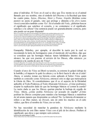 atrae el individuo. El Toro en el cual se dice que Śiva monta no es el animal
llamado por ese nombre, sino el símbolo del Dharma o la Rectitud que tiene
las cuatro patas, Satya, Dharma, Śānti y Prema. Gopāla (Krishna como
pastor) no pasta el ganado, sino que protege y alimenta a los jīvi-s (seres
vivos) conocidos también como 'Go'. En el estudio del Veda, ¡deberían buscar
el significado que satisface al corazón, y no contentarse si el significado
satisface a la cabeza! Una sentencia puede ser gramaticalmente correcta, pero
aún puede ser un puro disparate!
Most of youalways by-pass thereal meaningof the legends, tales anddescriptions given in the
ancient scriptures. Brahma's lotus is not stalk that grows in mudandrises above the waters to
catch the rays ofthe sun andblossom,but themany petalledLotus of theHeart, each petal being
the direction in whicha particulartendencyattracts the individual. The Bull on which Shiva is
said to ride is not the animal calledby that name, but the symbol of Dharmaor Righteousness
which has the four legs, sathya, dharma,shaanthi andprema. Gopaala didnot graze cattle, but
protectedandfed jeevis (livingbeings) known also as 'Go'. In the study of the Vedha,youshould
look for the meaningthat satisfies the heart,andnot rest content if the meaningsatisfies the
head! A sentencemay be quite right grammatically, but maystill be sheer nonsense!
Ganapathy Shāsthry, por ejemplo, al describir la razón por la cual se
recomienda la tierra de hormigueros para el montículo del sacrificio, dijo que
se considera que las hormigas blancas tienen habilidades latentes de gran
alcance, las que son puestas al servicio de los Dioses, ellas entonces ¡se
comieron a la cuerda de arco de Viśṇu!
GanapathyShaasthry, for example,while describingthereasonwhy the earth fromant-hills is
recommendedfor thesacrificial mound, saidthat white ants aredeemedtohave powerful latent
skill, which is put at the service ofthe Gods, for theyonce ate up the cordof Vishnu's bow!
Cuando el arco de Viśṇu así liberó su tensión, su extremo lo golpeó debajo de
la barbilla y el impacto le quitó la cabeza y se la llevó hacia lo alto en el cielo!
Ahora, si ustedes toman esa historia como aplicada al Señor Viśṇu quien
también es conocido como Nārāyana, entonces esto es algo que menosprecia
la Gloria de Dios. Si consideráramos que él es el aspecto de la Divinidad
aplicable al Todo-Poderoso, al Todo-AbarcanteNārāyana. ¿Cómo podríamos
aceptar la explicación dada de que las hormigas blancas se comen la cuerda?
La razón dada es que los Dioses querían pinchar la burbuja de orgullo de
Viśṇu. Ahora, ¿cómo podría Nārāyana ser acusado de orgullo? ¿Cómo
podrían los Dioses conspirar para mandar a las hormigas blancas a maniobrar
de tal astuta manera que desprendan su cabeza? No. La historia obviamente se
refiere a un Dios menor, un Devatā, uno de entre los muchos en el cielo
védico, que lleva el nombre de Viśṇu; eso es todo.
No hay necesidad de manchar la grandeza de Nārāyana mediante la
identificación de este Dios menor Viśṇu con el jefe de los dioses. Prefiero el
significado que eleva y que siempre será correcto.
Look for the real meaningof Vedhas
When Vishnu's bowwas thus releasedfrom tension, its endhit Him under the chinandthe
 