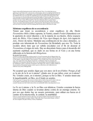 impact removedHis Headandcarriedit aloft intothe sky! Now, if youtakethat storyas
applyingtoLordVishnuwho is also known as Naaraayana, thenit is somethingthat belittles the
Glory of God. But take it as applicable tothe all-powerful, all-embracingNaaraayana aspect of
the Godhead. Howcan we accept the explanationgivenforthe white ants eatingup the cord?
The reasongivenis that the Gods wantedtoprickthe bubble of Vishnu's pride. Now, howcan
Naaraayanabe accused of pride? Howcan the Gods conspire todepute white ants tomanoeuvre
in such a sly way to take off His head? No.The story obviouslyrefers toa minor God, a
Devatha, one amongthemany in theVedhic heaven,who bears the name Vishnu; that is all.
There is no needto besmirch thegrandeur ofNaaraayanaby identifyingthe minorGodVishnu
with the Chief of theGods. Prefer the meaningthat elevates andyouwill always be right.
Siéntanse orgullosos de su ascendencia
Tienen que trazar su ascendencia y estar orgullosos de ella. Desde
Paramātma-Mūla (Alma suprema, la Fuente), emanó Prakṛti (Naturaleza) con
la aparición de māyā (ilusión); y de la materia de esa ilusión, Ākāśa (espacio
eter); de Ākāśa, Vāyu (viento); de Vāyu Agni (fuego); de Agni, Jala (agua) de
Jala, bhūmi (la tierra). Mediante una combinación de los cinco elementos, se
produjo este tabernáculo de Paramātma (la Divinidad), que eres Tú. Toda la
escalera ahora tiene que ser subida (escalada) con el fin de alcanzar al
Paramātma, el origen de todo. Hay un abecedario básico para el desarrollo del
aspirante espiritual, que es dado en esa forma en el Veda y en una forma
elaborada en la historia del Bhāgabata.
Be proud of your ancestry
Youhave to trace your ancestryandbe proudof it.From ParamaatmaMoola (SuprmeSoul, the
Source), Prakrithi (Nature)descendedwith the emergence of maaya(illusion); andfromthe stuff
of that illusion, Aakaasha (Space); fromAakaasha, Vaayu (Wind); from VaayuAgni (fire); from
Agni, Jala (water)from Jala,Bhuumi (Each). By a combination ofthe five elements,this
tabernacle ofParamaatma (the Divine), that is you, was produced. Theentireladder has nowto
be climbedup in order to reachthe Paramaatma, the Originof all. Thereis a regular syllabus for
the promotionof thespiritual aspirant,which is given in that formin the Vedha andin an
elaborate storyform inBhaagavatha.
No aceptaré que ustedes digan que son ateos sin fe en el Señor. Porque ¿Cuál
es la raíz de la fe en ti mismo? ¿Quién eres tú que debes creer en ti mismo?
No. Ustedes creen, en sí mismos, porque su Ser es Dios. Y ustedes tienen una
fe inquebrantable en Dios, en el fondo en ustedes.
I will not accept it if yousay that youare an atheist withno faithin the Lord. Forwhat is the root
of that faith in yourself? Who are youthat youshouldbelieve yourself?No. Youbelieve,
yourself, because your Self is God. andyouhave an unshakable faithin God, deep down in you.
La Fe en ti mismo y la Fe en Dios son idénticas; Ustedes constatan la fuerza
interna de Dios cuando se levantan alertas contra de un enemigo externo. Es
por eso que dentro hay un susurro persistente, para utilizar esa fuerza en el
camino de la misericordia, la caridad, la amabilidad.
Faith in yourself andfaithin Godare identical; youtapthe strengthof theGodwithin when you
standat attentionagainst an enemy without. That is why there is a persistent whisper, withinto
use that strengthin the path ofMercy,Charity, Helpfulness.
 