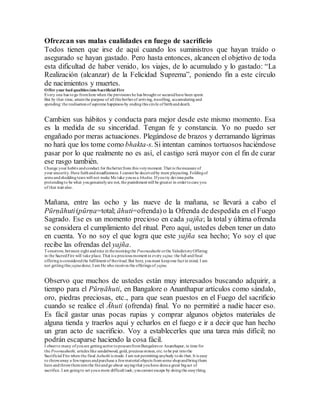 Ofrezcan sus malas cualidades en fuego de sacrificio
Todos tienen que irse de aquí cuando los suministros que hayan traído o
asegurado se hayan gastado. Pero hasta entonces, alcancen el objetivo de toda
esta dificultad de haber venido, los viajes, de lo acumulado y lo gastado: “La
Realización (alcanzar) de la Felicidad Suprema”, poniendo fin a este círculo
de nacimientos y muertes.
Offer your bad qualities intoSacrificial Fire
Every one has togo fromhere when the provisions he has brought or securedhave been spent.
But by that time, attainthe purpose of all this botherof arriving, travelling, accumulatingand
spending: the realisationof supreme happiness by endingthis circle of birthanddeath.
Cambien sus hábitos y conducta para mejor desde este mismo momento. Esa
es la medida de su sinceridad. Tengan fe y constancia. Yo no puedo ser
engañado por meras actuaciones. Plegándose de brazos y derramando lágrimas
no hará que los tome como bhakta-s. Si intentan caminos tortuosos haciéndose
pasar por lo que realmente no es así, el castigo será mayor con el fin de curar
ese rasgo también.
Change your habits andconduct for thebetterfrom this verymoment. That is themeasure of
your sincerity. Have faithandsteadfastness. I cannot be deceivedby mere playacting. Foldingof
arms andsheddingtears will not make Me take youas a bhakta. Ifyoutry devious paths
pretendingto be what yougenuinelyare not, the punishment will be greater in ordertocure you
of that trait also.
Mañana, entre las ocho y las nueve de la mañana, se llevará a cabo el
Pūrṇāhuti(pūrṇa=total; āhuti=ofrenda) o la Ofrenda de despedida en el Fuego
Sagrado. Ese es un momento precioso en cada yajña; la total y última ofrenda
se considera el cumplimiento del ritual. Pero aquí, ustedes deben tener un dato
en cuenta. Yo no soy el que logra que este yajña sea hecho; Yo soy el que
recibe las ofrendas del yajña.
Tomorrow, between eight andnine in themorningthe Poornaahuthi orthe ValedictoryOffering
in the SacredFire will take place. That is a precious moment in every yajna;the full andfinal
offeringis consideredthe fulfilment of theritual.But here, youmust keepone fact in mind. I am
not gettingthis yajnadone; I am He who receives the offerings of yajna.
Observo que muchos de ustedes están muy interesados buscando adquirir, a
tiempo para el Pūrṇāhuti, en Bangalore o Ananthapur artículos como sándalo,
oro, piedras preciosas, etc., para que sean puestos en el Fuego del sacrificio
cuando se realice el Āhuti (ofrenda) final. Yo no permitiré a nadie hacer eso.
Es fácil gastar unas pocas rupias y comprar algunos objetos materiales de
alguna tienda y traerlos aquí y echarlos en el fuego e ir a decir que han hecho
un gran acto de sacrificio. Voy a establecerles que una tarea más difícil; no
podrán escaparse haciendo la cosa fácil.
I observe many ofyouare gettingactive toprocurefromBangaloreor Ananthapur, in time for
the Poornaahuthi, articles like sandalwood, gold, precious stones, etc. tobe put intothe
Sacrificial Fire when the final Aahuthi is made. I am not permitting anybody todo that. It is easy
to throwaway a fewrupees andpurchase a fewmaterial objects fromsome shopandbringthem
here andthrowthemintothe fireandgo about sayingthat youhave donea great bigact of
sacrifice. I am goingto set youa more difficult task; youcannot escape by doingthe easything.
 