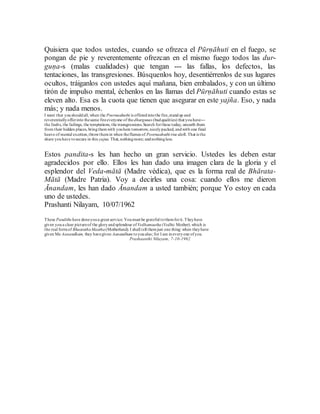 Quisiera que todos ustedes, cuando se ofrezca el Pūrṇāhuti en el fuego, se
pongan de pie y reverentemente ofrezcan en el mismo fuego todos las dur-
guṇa-s (malas cualidades) que tengan --- las fallas, los defectos, las
tentaciones, las transgresiones. Búsquenlos hoy, desentiérrenlos de sus lugares
ocultos, tráiganlos con ustedes aquí mañana, bien embalados, y con un último
tirón de impulso mental, échenlos en las llamas del Pūrṇāhuti cuando estas se
eleven alto. Esa es la cuota que tienen que asegurar en este yajña. Eso, y nada
más; y nada menos.
I want that youshouldall, when the Poornaahuthi is offeredintothe fire,standup and
reverentiallyofferinto thesame fireeveryone of thedhurgunas (badqualities) that youhave---
the faults, the failings, the temptations, the transgressions.Search forthese today, unearth them
from their hidden places, bringthemwith youhere tomorrow, nicelypacked, andwith one final
heave of mental exertion,throwthemin when theflames of Poornaahuthi rise aloft. That is the
share youhave tosecure in this yajna. That, nothingmore; andnothingless.
Estos pandita-s les han hecho un gran servicio. Ustedes les deben estar
agradecidos por ello. Ellos les han dado una imagen clara de la gloria y el
esplendor del Veda-mātā (Madre védica), que es la forma real de Bhārata-
Mātā (Madre Patria). Voy a decirles una cosa: cuando ellos me dieron
Ānandam, les han dado Ānandam a usted también; porque Yo estoy en cada
uno de ustedes.
Prashanti Nilayam, 10/07/1962
These Pandiths have doneyoua great service. Youmust be grateful tothemforit.Theyhave
given youa clear pictureof the gloryandsplendour of Vedhamaatha(Vedhic Mother).which is
the real formof BhaarathaMaatha(Motherland). I shall tell themjust one thing: when theyhave
given Me Aanandham, they havegiven Aanandham toyoualso; for I am ineveryone ofyou.
Prashaanthi Nilayam, 7-10-1962
 