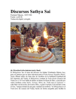 Discursos Sathya Sai
Prashanti Nilayam, 10/07/1962
Fuente: sss02.46
Traducción digital corregida
46. Pūrnāhuti (ofrecimiento totaly final)
El Bhāgabata fue el tema del discurso de Kalluri Vīrabhadra Shāstry hoy;
pero no piensen que no tiene relevancia para el Veda-Puruṣa Saptāha-Jñāna-
Yajña (Ritual védico de Siete días de sacrificio de la Sabiduría Espiritual del
Ser Supremo del Veda); el Bhāgabata contiene la Veda-sāraṁ (esencia del
Veda) en sí. El Veda habla de himno en himno la Gloria de Dios, conocida por
varios nombres como Indra, Varuṇa, Mitra, etc. Todo esto es Upāsana ---
culto lleno de devoción, devoción a Dios, a quien el propio Veda declara como
el Uno, "aunque dotado de una gran variedad de nombres." El Bhāgabata es el
Veda-sāra (la esencia del Veda), hecho de forma asequible para facilitar la
 