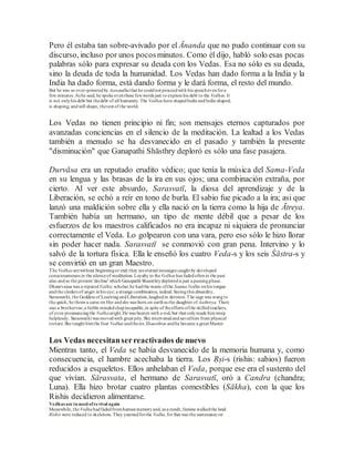 Pero él estaba tan sobre-avivado por el Ānanda que no pudo continuar con su
discurso, incluso por unos pocosminutos. Como él dijo, habló solo esas pocas
palabras sólo para expresar su deuda con los Vedas. Esa no sólo es su deuda,
sino la deuda de toda la humanidad. Los Vedas han dado forma a la India y la
India ha dado forma, está dando forma y le dará forma, el resto del mundo.
But he was so over-poweredby Aanandhathat he couldnot proceedwith his speechevenfora
few minutes. As he said, he spoke eventhose fewwords just to express his debt to the Vedhas. It
is not onlyhis debt but thedebt of all humanity. The Vedhas have shapedIndia andIndia shaped,
is shaping, andwill shape, therest of the world.
Los Vedas no tienen principio ni fin; son mensajes eternos capturados por
avanzadas conciencias en el silencio de la meditación. La lealtad a los Vedas
también a menudo se ha desvanecido en el pasado y también la presente
"disminución" que Ganapathi Shāsthry deploró es sólo una fase pasajera.
Durvāsa era un reputado erudito védico; que tenía la música del Sama-Veda
en su lengua y las brasas de la ira en sus ojos; una combinación extraña, por
cierto. Al ver este absurdo, Sarasvatī, la diosa del aprendizaje y de la
Liberación, se echó a reír en tono de burla. El sabio fue picado a la ira; asi que
lanzó una maldición sobre ella y ella nació en la tierra como la hija de Ātreya.
También había un hermano, un tipo de mente débil que a pesar de los
esfuerzos de los maestros calificados no era incapaz ni siquiera de pronunciar
correctamente el Veda. Lo golpearon con una vara, pero eso sólo le hizo llorar
sin poder hacer nada. Sarasvatī se conmovió con gran pena. Intervino y lo
salvó de la tortura física. Ella le enseñó los cuatro Veda-s y los seis Śāstra-s y
se convirtió en un gran Maestro.
The Vedhas arewithout beginningor end; they areeternal messages caught by developed
consciousnesses in the silenceof meditation. Loyalty to theVedhas has fadedoftenin the past
also andso the present 'decline' which Ganapathi Shaasthrydeploredis just a passingphase.
Dhuurvaasa was a reputed Vedhic scholar; he hadthe music ofthe Saama Vedha onhis tongue
andthe cinders of anger inhis eye; a strange combination, indeed. Seeingthis absurdity,
Saraswathi, the Goddess of LearningandLiberation,laughedin derision.The sage was stungto
the quick; he threwa curse on Her andshe was born on earthas the daughter of Aathreya. There
was a brothertoo,a feeble mindedchapincapable,in spite of theefforts ofthe skilledteachers,
of even pronouncingthe Vedhaaright.He was beaten with a rod, but that onlymade himweep
helplessly. Saraswathi was movedwith great pity.She intervenedandsavedhim from physical
torture. She taught himthe four Vedhas andthesix Shaasthras andhe became a great Master.
Los Vedas necesitanserreactivados de nuevo
Mientras tanto, el Veda se había desvanecido de la memoria humana y, como
consecuencia, el hambre acechaba la tierra. Los Ṛṣi-s (rishis: sabios) fueron
reducidos a esqueletos. Ellos anhelaban el Veda, porque ese era el sustento del
que vivían. Sārasvata, el hermano de Sarasvatī, oró a Candra (chandra;
Luna). Ella hizo brotar cuatro plantas comestibles (Sākha), con la que los
Rishis decidieron alimentarse.
Vedhas are in need ofrevival again
Meanwhile, theVedhahadfadedfromhumanmemoryand, as a result, famine stalkedthe land.
Rishis were reduced to skeletons. They yearnedforthe Vedha,for that was the sustenance on
 