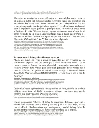 which they lived. Saaraswatha,the brother ofSaraswathi,prayedto Chandhra(theMoon). She
made the each sprout forth edible plants (Saakha), onwhich theRishis decidedto live.
Sārasvata les enseñó las sesenta diferentes secciones de los Vedas, pero era
tan densa la niebla que había descendido sobre los Vedas que los sabios que
aprendieron los Vedas por él fueron confundidos por críticos cínicos. Nārada
tuvo que asegurarles que lo que habían aprendido era el verdadero Veda en sí,
pero ni siquiera él podía quitarles la principal duda. Se acercaron todos juntos
a Brahma. Él dijo: "Ustedes fueron capaces de obtener esta Visión de Mí
como resultado de su estudio védico; ustedes pueden llegar a convertirse a sí
mismos en Brahma cuando practiquen lo que han estudiado." Así fue como
Sārasvata Mahaṛṣi revivió los Vedas, una vez en el pasado.
Saaraswatha taught them thesixty different sections of the Vedhas but so thickwas the fogthat
haddescendedon the Vedhas that the sages who learnt the Vedhas fromhimwere confoundedby
cynical critics. Naaradha hadto assure themthat what theyhadlearnt was the genuine Vedha
itself, but even he couldnot remove the mainofdoubt. They jointlyapproachedBrahma.He
said, "Youwere all able to get this Vision of Me as a result of your Vedhic study; youcan have
yourself become Brahmawhen youpractise what youhave studied." That was howSaaraswatha
Maharshi revivedthe Vedhas once in thepast.
Razones para el dolor y el sufrimiento actuales
Ahora, de nuevo los Veda-s están en necesidad de ser revividos de ser
promovidos. Alguien tiene que evitar que el hacha alcance sus raíces, que las
cabras coman los brotes. No sean demasiado presumidos, pensando que el
Avatāra (Avatar) haya venido para ustedes en particular. Yo he venido por el
bien del Dharma. Y, ¿cómo es que el Avatar protege el Dharma? Bueno,
Vedo’khilo–Dharma-Mūlaṁ (वेदोऽखिलो धर्म र्ूलर््) --- "Los Veda-s son la raíz del
Dharma."
Reasons for the present sorrow and suffering
Nowagain the Vedhas are in needof revival,of promotion. Someone has toprevent theaxe from
reachingits mots, thegoats eatingthe sprouts. Do not be tooconceited, feelingthat the Avathaar
has come for youparticularly.I havecome forthe sake of Dharma. And, howis the avathaar to
guard Dharma? Well, VedhokhiloDharmaMoolam---"The Vedhas are theroot of Dharma."
Cuando los Vedas siguen estando sanos y salvos, es decir, cuando los eruditos
védicos están ilesos, el Veda permanecerá siempre vivo en el corazón del
hombre. Ese es el verdadero Dharma-sthāpana.
When the Vedhas remain unharmed, that is to say, whenthe Vedhicscholars are unharmed, the
Vedha will remain ever-greenin the heart ofman. That is the real Dharma-sthaapana.
Podrán preguntarse: "Bueno. El Señor ha encarnado. Entonces ¿por qué el
mundo está destruido por la lucha y asolado por el dolor?" Bien, incluso
cuando el Señor Krishna estaba aquí, había guerra y maldad, lucha y dolor. La
cáscara tendrá que ser retirada, lo puro se salva siempre de lo impuro.
Youmay ask, "Well.The Lordhas incarnated. Thenwhy shouldthe worldbe tornby strifeand
stricken withsorrow?" Why, even when LordKrishnawas here, therewas war andwickedness,
strife andsorrow. Thehusk will have tobe pulledout, the pure savedalways fromthe impure.
 