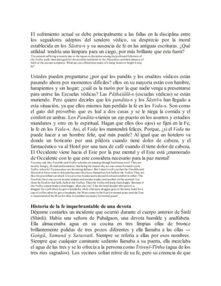 El sufrimiento actual se debe principalmente a las fallas en la disciplina entre
los seguidores adeptos del sendero védico, su desprecio por la moral
establecida en los Śāstra-s y su ausencia de fe en las antiguas escrituras. ¿Qué
utilidad tendría una lámpara para un ciego, por más brillante que esta fuera?
The present sufferingis mainlydue to the lapses in discipline amongtheprofessedfollowers of
the Vedhic path, theirdisregardfor themoralitylaiddown in the Shaasthras andtheirabsence of
faith in the ancient scriptures. What use can a blindman make ofa lamp, however bright it may
be?
Ustedes pueden preguntarse ¿por qué los pandits y los eruditos védicos están
pasando ahora por momentos difíciles? ellos en su mayoría están con hambre,
harapientos y sin hogar; ¿cuál es la razón por la que nadie venga a presentarse
para unirse las Escuelas védicas? Las Pāṭhaśālā-s (escuelas védicas) se están
muriendo. Pero quiero decirles que los pandita-s y los Śāstrī-s han llegado a
esta situación, ya que ellos mismos han perdido la fe en los Veda-s. Son como
el gato del proverbio que es leal a dos casas y se le niega la comida y el
confort en ambas. Los Pandita-stienen un ojo puesto en los asuntos y estudios
mundanos y otro en lo espiritual. Hagan que ellos (los ojos) se fijen en la Fe,
la fe en los Veda-s. Asi, el Veda los mantendrá felices. Porque, ¿si el Veda no
puede hacer a un hombre feliz, qué más puede? Al igual que un hotelero va
donde un boticario por una píldora cuando tiene dolor de cabeza, y el
farmacéutico va al Hotel por una taza de café cuando él tiene dolor de cabeza,
El Occidente viene hacia el Este por la paz mental y el Este está ¡enamorado
de Occidente con lo que este considera necesario para la paz mental!
Youmay ask why Pandiths andVedhicscholars are passingthrough hardtimes now? Theyare
mostly hungry, ill-cladandhomeless; that beingthe reasonwhy no one comes forwardtojoin
Vedhic schools? Paatasaalaas are becomingdefunct. But I want totell youthat the Pandiths and
Shaasthris have come to this pass because theyhave themselves lost faithin the Vedhas They are
like the proverbial cat which is loyal totwo homes andis deniedfoodandcomfort in either.The
Pandiths have one eyeon secular matters andsecular studies andanother onthe spiritual. Let
them be fixedin that faith,faithin the Vedhas. Thenthe Vedhawill keep themhappy. Because if
the Vedha cannot make a manhappy, what else can? Like the hotel-keeper who goes to a
druggist for a pill when he gets a headache,while that same druggist goes to thesame hotel fora
cup of coffee when he gets a headache, the West comes tothe East formental peace andthe East
is enamouredof theWest forwhat it considers necessaryformental peace!
Historia de la fe inquebrantable de una devota
Déjenme contarles un incidente que ocurrió durante el cuerpo anterior de Śirdi
(Shirdi). Había una señora de Pahalgaon, una devota humilde y analfabeta.
Ella almacenaba agua en su cocina en tres limpias ollas de bronce
brillantemente pulidas de tres pozos diferentes y ella llamaba a las ollas ---
Gaṅgā, Yamunā y Sarasvatī. Siempre se refería a ellas por esos nombres.
Siempre que cualquier caminante sediento llamaba a su puerta, ella mezclaba
el agua de las tres y se lo ofrecía a la persona como Triveṇī-Tīrtha (agua de los
tres ríos sagrados). Los vecinos solían reírse de su fe, pero su creencia de que
 