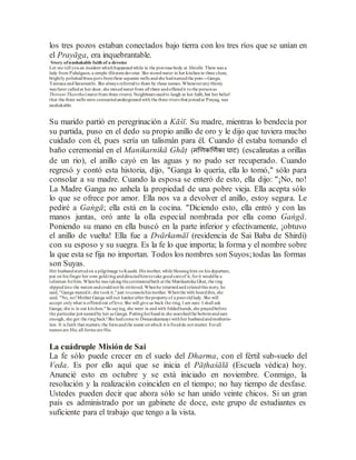 los tres pozos estaban conectados bajo tierra con los tres ríos que se unían en
el Prayāga, era inquebrantable.
Story ofunshakable faith of a devotee
Let me tell youan incident whichhappenedwhile in the previous body at Shirdhi. There was a
lady from Pahalgaon, a simple illiteratedevotee. She storedwater in her kitchenin three clean,
brightly polishedbrass pots fromthree separate wells andshe hadnamedthe pots---Ganga,
Yamuna andSaraswathi. She always referredto them by those names. Wheneveranythirsty
wayfarer calledat her door, she mixedwaterfrom all three andofferedit tothe personas
Thriveni Theertha (waterfrom three rivers). Neighbours usedto laugh at her faith,but her belief
that the three wells were connectedundergroundwith the three rivers that joinedat Prayag, was
unshakable.
Su marido partió en peregrinación a Kāśī. Su madre, mientras lo bendecía por
su partida, puso en el dedo su propio anillo de oro y le dijo que tuviera mucho
cuidado con él, pues sería un talismán para él. Cuando él estaba tomando el
baño ceremonial en el Manikarnikā Ghāṭ (र्खिकखिमका घाट) (escalinatas a orillas
de un rio), el anillo cayó en las aguas y no pudo ser recuperado. Cuando
regresó y contó esta historia, dijo, "Ganga lo quería, ella lo tomó," sólo para
consolar a su madre. Cuando la esposa se enteró de esto, ella dijo: "¡No, no!
La Madre Ganga no anhela la propiedad de una pobre vieja. Ella acepta sólo
lo que se ofrece por amor. Ella nos va a devolver el anillo, estoy segura. Le
pediré a Gaṅgā; ella está en la cocina. "Diciendo esto, ella entró y con las
manos juntas, oró ante la olla especial nombrada por ella como Gaṅgā.
Poniendo su mano en ella buscó en la parte inferior y efectivamente, ¡obtuvo
el anillo de vuelta! Ella fue a Dvārkamāī (residencia de Sai Baba de Shirdi)
con su esposo y su suegra. Es la fe lo que importa; la forma y el nombre sobre
la que esta se fija no importan. Todos los nombres son Suyos;todas las formas
son Suyas.
Her husbandstartedon a pilgrimage toKaashi. His mother, while blessinghim on his departure,
put on his finger her own goldringanddirectedhimtotake goodcareof it, forit wouldbe a
talisman forhim.Whenhe was takingtheceremonialbath at the Manikarnika Ghat, the ring
slippedinto the waters andcouldnot be retrieved. Whenhe returnedand relatedthis story, he
said, "Ganga wanedit; she tookit,"just toconsolehis mother. Whenthe wife heardthis, she
said, "No, no!Mother Ganga will not hankerafter thepropertyof a pooroldlady. She will
accept onlywhat is offeredout oflove. She will give us back the ring, I am sure. I shall ask
Ganga; she is in our kitchen."So saying, she went in andwith foldedhands, she prayedbefore
the particular pot namedby her as Ganga. Puttingherhandin she searchedthe bottomandsure
enough, she got the ringback!She hadcome to Dwaarakamaayi withher husbandandmotherin-
law. It is faith that matters; the formandthe name onwhich it is fixeddo not matter. Forall
names are His; all forms are His.
La cuádruple Misión de Sai
La fe sólo puede crecer en el suelo del Dharma, con el fértil sub-suelo del
Veda. Es por ello aquí que se inicia el Pāṭhaśālā (Escuela védica) hoy.
Anuncié esto en octubre y se está iniciado en noviembre. Conmigo, la
resolución y la realización coinciden en el tiempo; no hay tiempo de desfase.
Ustedes pueden decir que ahora sólo se han unido veinte chicos. Si un gran
país es administrado por un gabinete de doce, este grupo de estudiantes es
suficiente para el trabajo que tengo a la vista.
 