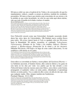 Mi tarea es abrir sus ojos a la gloria de los Vedas y de convencerlos de que los
mandamientos védicos, cuando se ponen en práctica, rendirán los resultados
prometidos. Mi tarea es hacer que ustedes sean conscientes de sus errores y de
la pérdida en que están incurriendo; no sólo los que están aquí ahora mismo,
sino que todo el pueblo de la India e incluso el mundo.
The four-fold Mission ofSai
Faith can growonly onthe soil of Dharma,with the fertile sub-soil of Vedha.That is why the
Paatasaala (VedhicSchool)is startedheretoday.I announcedthis in October andit is being
startedin November. With Me,the resolutionandthe realisationcoincide in time; there is no
time-lag. Youmaysay that only twentyboys have joinednow. Whena huge countryis
administeredby a cabinet of twelve, this bandof students is enough forthe work I have in view.
My task is to openyour eyes to theGlory of the Vedhas andtoconvince youthat the Vedhic
injunctions, when put intopractice, will yieldthe results promised. My taskis to make youaware
of your errors andtheloss youare incurring; not only youwho are herejust now, but all the
people of India andeventhe world.
Este Pāṭhaśālā crecerá como una Universidad, formando sucursales donde
ahora hay otros tipos de Universidades. Ella brindará nueva sombra fresca
para todos. Mi prema (amor) hacia el Veda es igualado sólo por Mi prema
hacia la Humanidad. Mi misión, recuerden, es cuádruple: Veda-poṣaṇa,
Vidvat-poṣaṇa, (fomento de los Vedas y los eruditos védicos), Dharma-
rakṣaṇa y Bhakta-rakṣaṇa (Protección de la virtud y de los devotos).
Difundan Mi Gracia y Mi Poder a lo largo de estas cuatro direcciones, Yo me
establezco a Mí mismo en el Centro.
This Paathashaalawill growinto a University, establishingbranches whereverthereare other
types of Universities now. It will affordcool green shade for all. My prematowards theVedhais
equalled only by My prema towards Humanity. My Mission,remember, is just fourfold: Vedha
poshana, Vidwathposhana, (fosteringtheVedhas andVedhic Scholars), Dharma rakshana and
Bhaktha rakshana (Protectionof virtue anddevotees).SpreadingMy Grace andMy Power along
these four directions, I establish Myself in the Centre.
Estos niños se convertirán en fuertes y rectos pilares del Sanātana Dharma ---
La Sabiduría ancestral, el Sendero Eterno; ellos serán los líderes y los guías de
esta tierra en los días por venir. Los padres que les han enviado a este
Pāṭhaśālā tienen todas las razones para estar felices, estos chicos serán Gemas
propagando el esplendor védico en todas partes, difundiendo el aprendizaje
śāstrico en todas partes. Voy a cuidar de ellos como a la niña de mis ojos, más
que cualquier madre. Ellos siempre tendrán mis bendiciones.
Prashanti Nilayam, 23-11-1962
These boys will growinto strongstraight Pillars of the SanaathanaDharma---theAncient
Wisdom, the Eternal Path; they will be the leaders andguides of this landin the days tocome.
Parents who havesent themtothis Paathashaalahave everyreasonto be happy, forthese boys
will be Gems spreading Vedhic splendour everywhere,disseminating Shaasthraic learning
everywhere.I shall care for themas theapple of Myeye,more thananymother. Theywill
always have My Blessings.
Prashaanthi Nilayam,23-11-1962
 