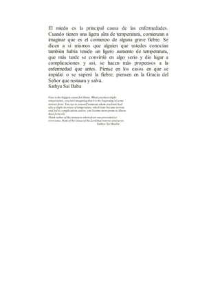 El miedo es la principal causa de las enfermedades.
Cuando tienen una ligera alza de temperatura, comienzan a
imaginar que es el comienzo de alguna grave fiebre. Se
dicen a sí mismos que alguien que ustedes conocían
también había tenido un ligero aumento de temperatura,
que más tarde se convirtió en algo serio y dio lugar a
complicaciones y así, se hacen más propensos a la
enfermedad que antes. Piense en los casos en que se
impidió o se superó la fiebre; piensen en la Gracia del
Señor que restaura y salva.
Sathya Sai Baba
Fear is the biggest cause for illness. When youhaveslight
temperature, youstart imaginingthat it is the beginning of some
serious fever. You say to yourself someone whom youknew had
also a slight increase of temperature,which later became serious
and led to complications andso, you become more prone to illness
than formerly.
Think rather of the instances wherefever was prevented or
overcome; think of the Grace of the Lordthat restores andsaves.
Sathya Sai Baaba
 