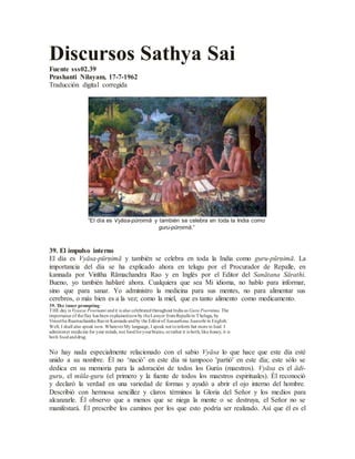 Discursos Sathya Sai
Fuente sss02.39
Prashanti Nilayam, 17-7-1962
Traducción digital corregida
“El día es Vyāsa-pūrṇimā y también se celebra en toda la India como
guru-pūrṇimā.”
39. El impulso interno
El día es Vyāsa-pūrṇimā y también se celebra en toda la India como guru-pūrṇimā. La
importancia del día se ha explicado ahora en telugu por el Procurador de Repalle, en
kannada por Vinītha Rāmachandra Rao y en Inglés por el Editor del Sanātana Sārathi.
Bueno, yo también hablaré ahora. Cualquiera que sea Mi idioma, no hablo para informar,
sino que para sanar. Yo administro la medicina para sus mentes, no para alimentar sus
cerebros, o más bien es a la vez; como la miel, que es tanto alimento como medicamento.
39. The inner prompting
THE day is Vyaasa Pournami andit is also celebratedthroughout India as Guru Poornima. The
importance of theflay has been explainednowby theLawyer fromRepallein Thelugu, by
Vineetha Raamachandra Raoin Kannada andby the Editorof Sanaathana Saarathi in English.
Well, I shall also speak now. WhateverMy language, I speak not toinform but more to heal. I
administer medicine for your minds, not foodforyourbrains, orrather it is both; like honey, it is
both foodanddrug.
No hay nada especialmente relacionado con el sabio Vyāsa lo que hace que este día esté
unido a su nombre. Él no ‘nació’ en este día ni tampoco 'partió' en este día; este sólo se
dedica en su memoria para la adoración de todos los Gurús (maestros). Vyāsa es el ādi-
guru, el mūla-guru (el primero y la fuente de todos los maestros espirituales). Él reconoció
y declaró la verdad en una variedad de formas y ayudó a abrir el ojo interno del hombre.
Describió con hermosa sencillez y claros términos la Gloria del Señor y los medios para
alcanzarle. Él observo que a menos que se niega la mente o se destruya, el Señor no se
manifestará. Él prescribe los caminos por los que esto podría ser realizado. Así que él es el
 