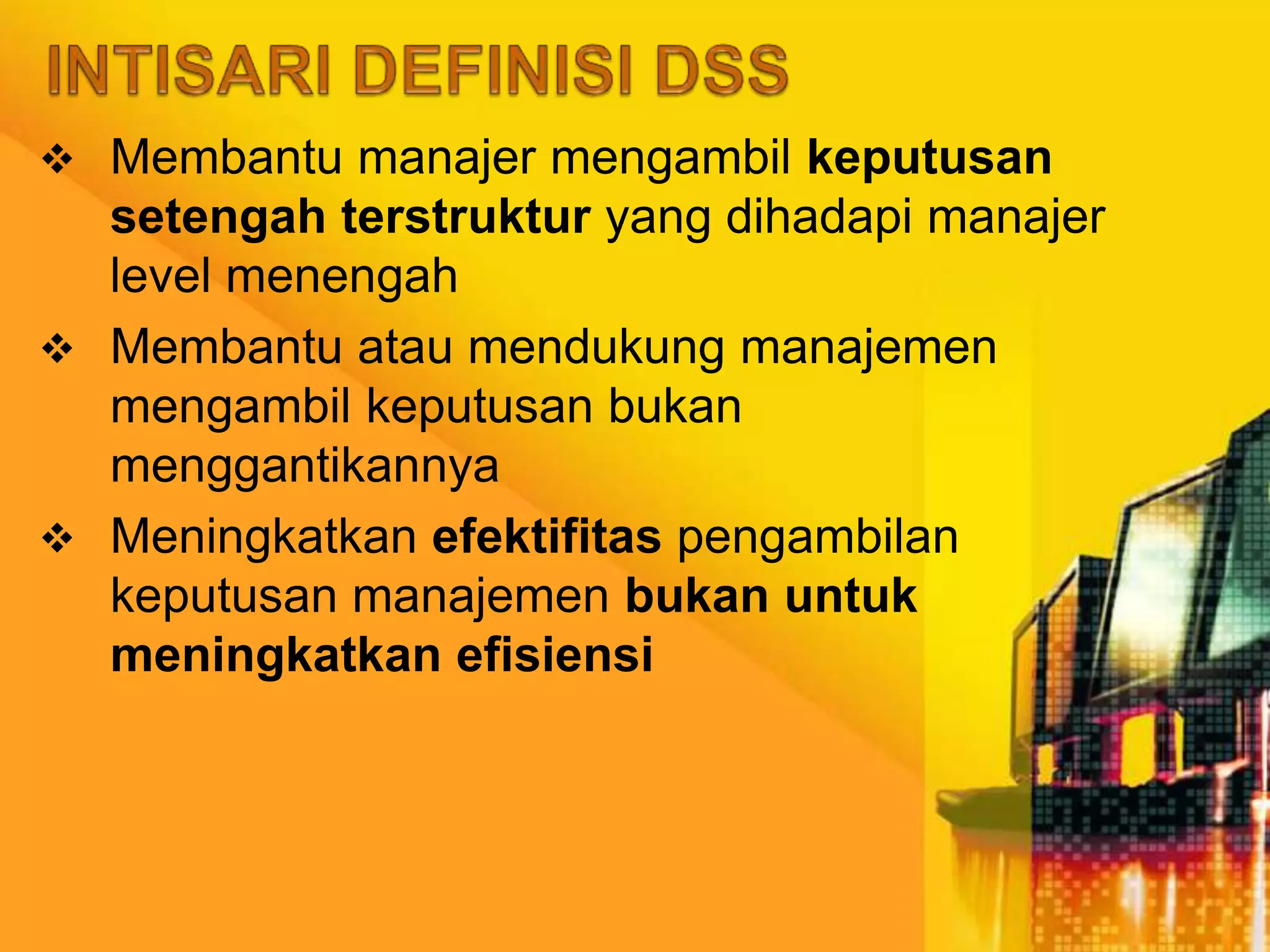  Membantu manajer mengambil keputusan
setengah terstruktur yang dihadapi manajer
level menengah
 Membantu atau mendukung manajemen
mengambil keputusan bukan
menggantikannya
 Meningkatkan efektifitas pengambilan
keputusan manajemen bukan untuk
meningkatkan efisiensi
 