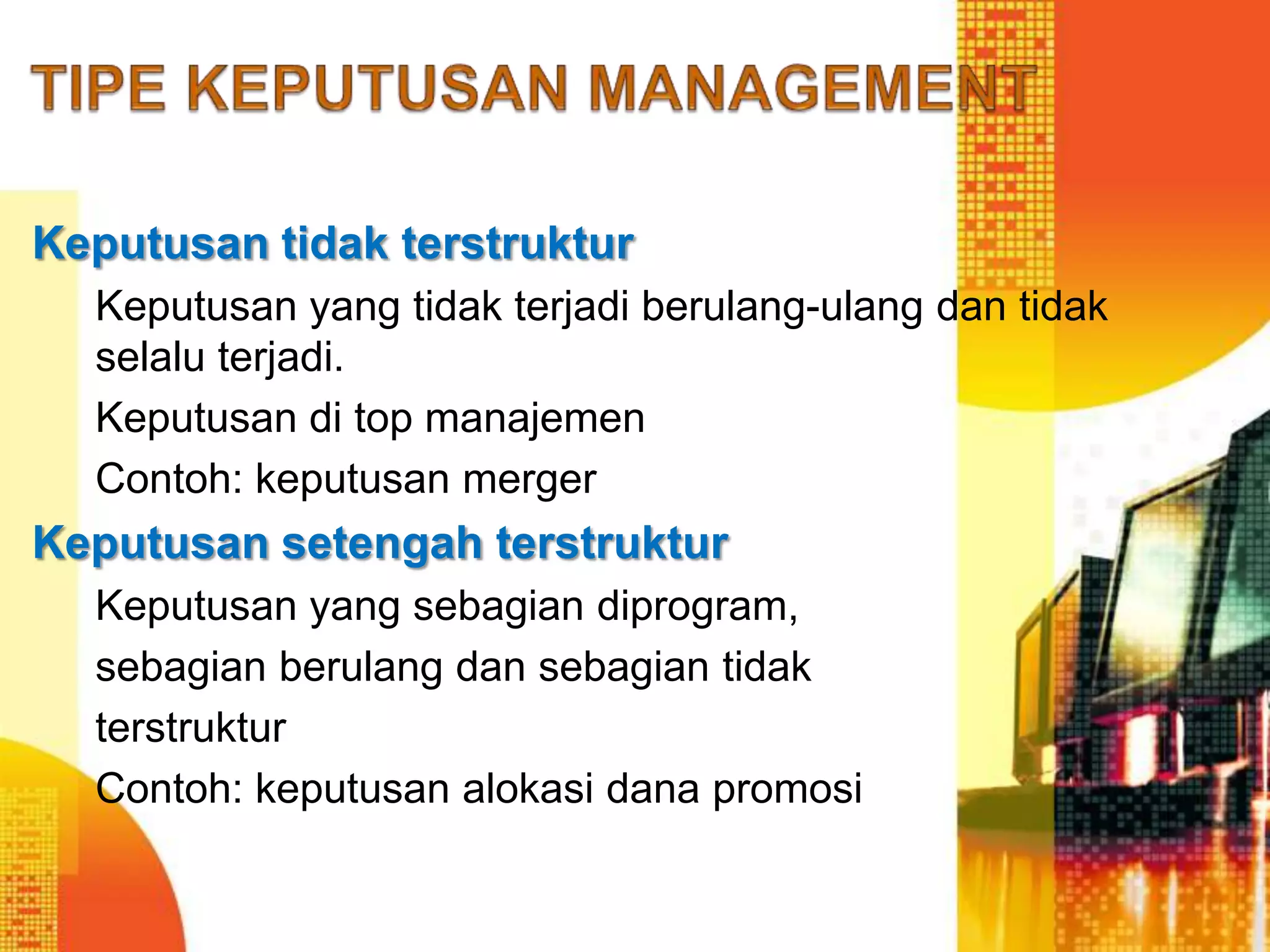 Keputusan tidak terstruktur
Keputusan yang tidak terjadi berulang-ulang dan tidak
selalu terjadi.
Keputusan di top manajemen
Contoh: keputusan merger
Keputusan setengah terstruktur
Keputusan yang sebagian diprogram,
sebagian berulang dan sebagian tidak
terstruktur
Contoh: keputusan alokasi dana promosi
 
