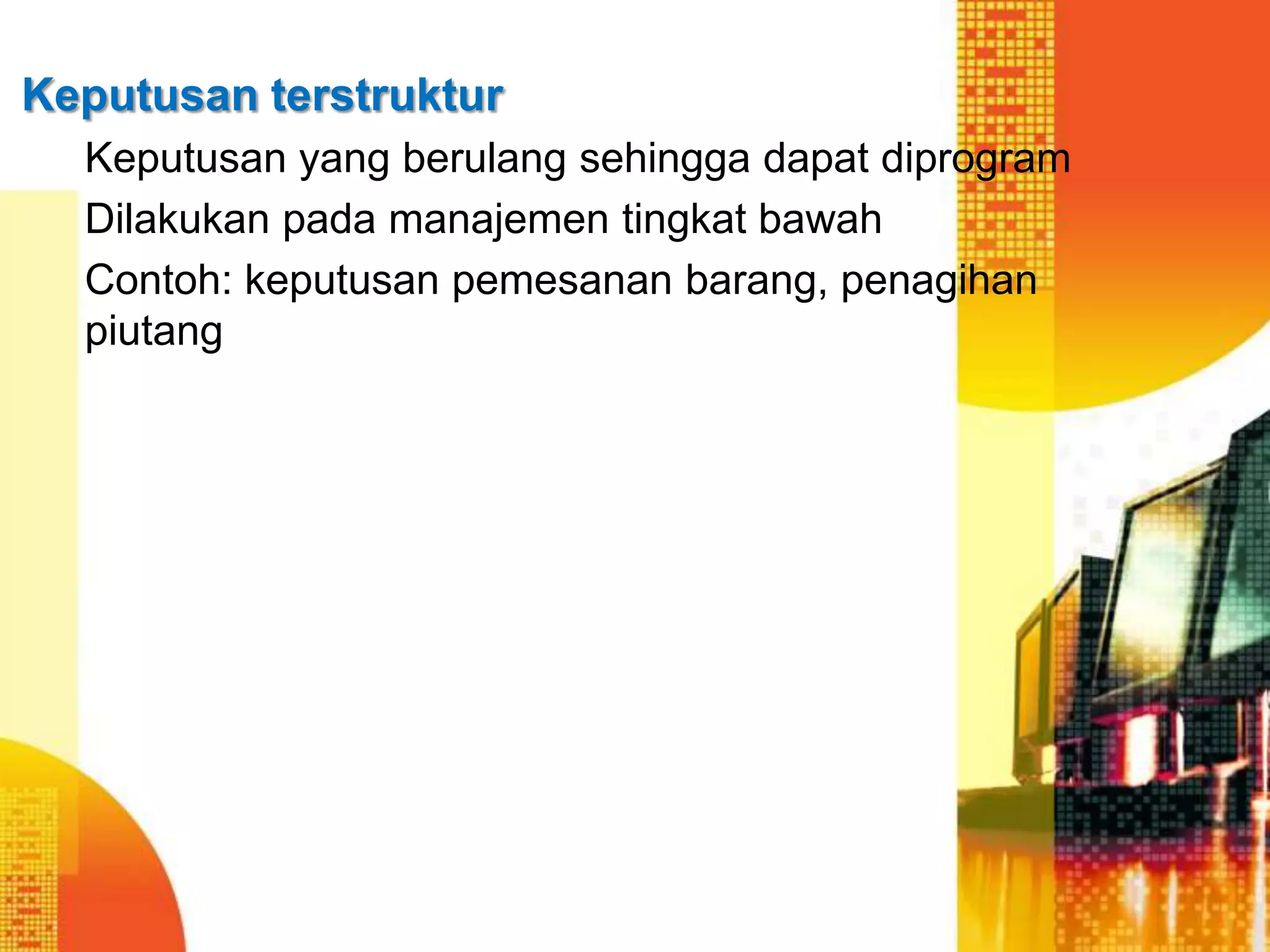 Keputusan terstruktur
Keputusan yang berulang sehingga dapat diprogram
Dilakukan pada manajemen tingkat bawah
Contoh: keputusan pemesanan barang, penagihan
piutang
 